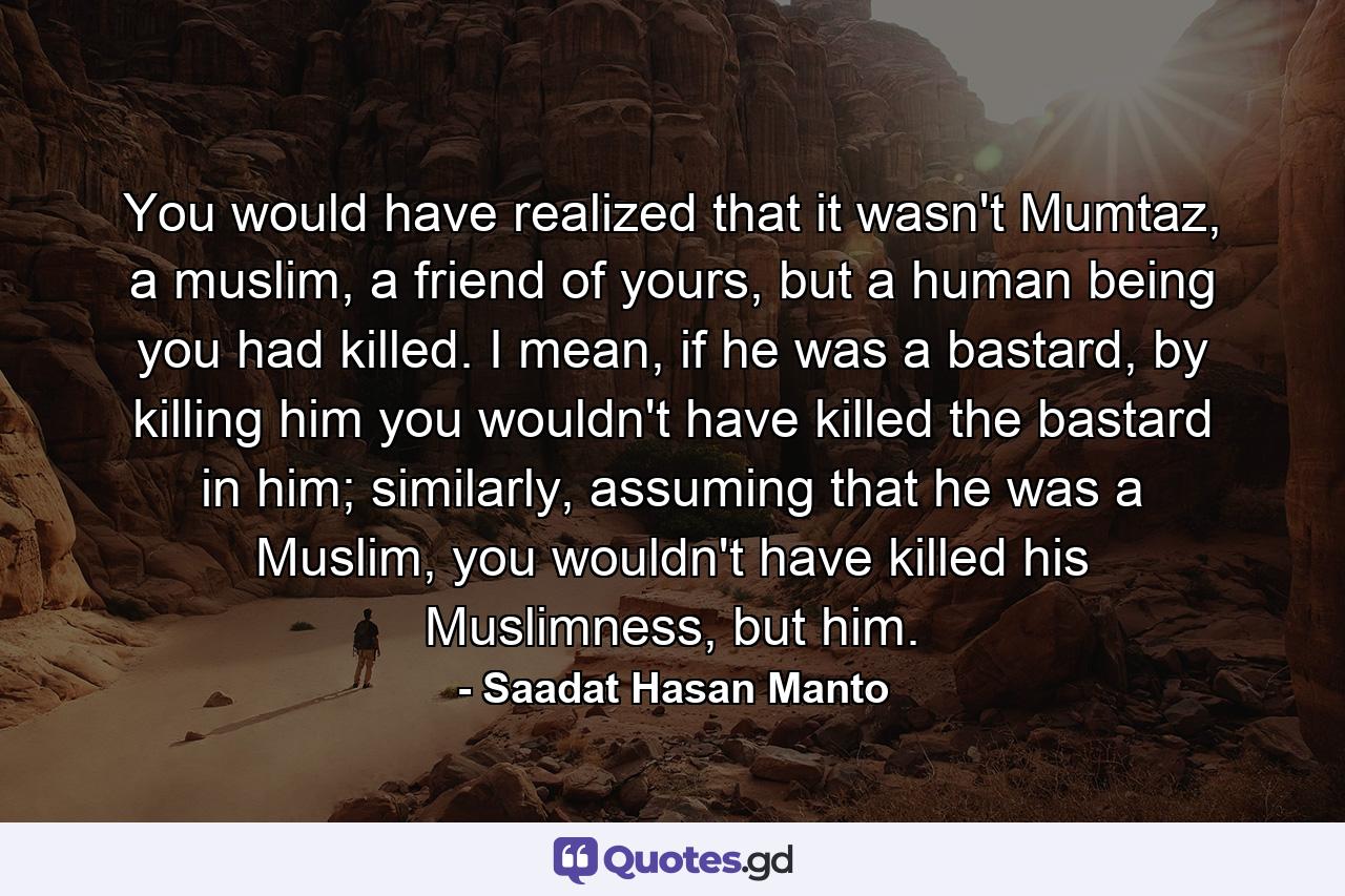 You would have realized that it wasn't Mumtaz, a muslim, a friend of yours, but a human being you had killed. I mean, if he was a bastard, by killing him you wouldn't have killed the bastard in him; similarly, assuming that he was a Muslim, you wouldn't have killed his Muslimness, but him. - Quote by Saadat Hasan Manto