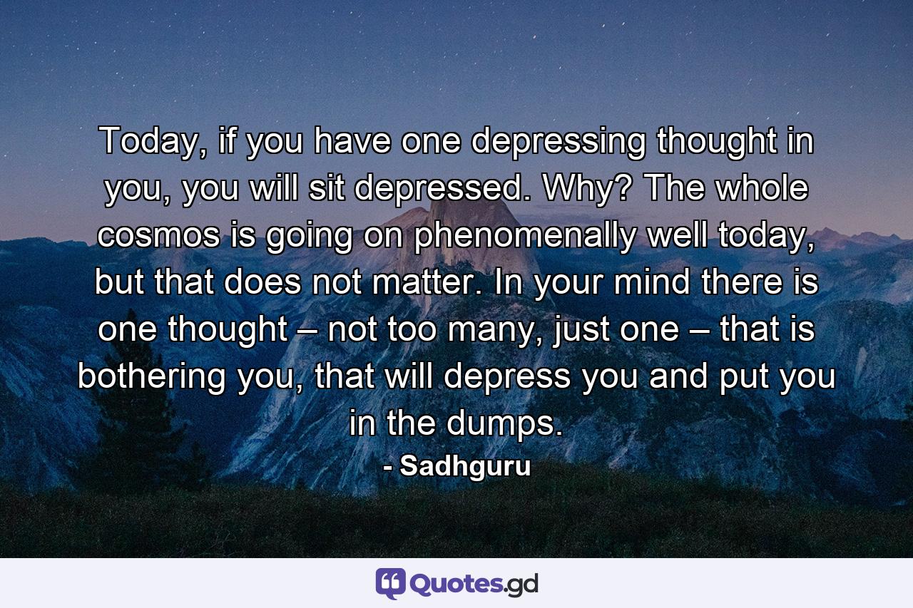 Today, if you have one depressing thought in you, you will sit depressed. Why? The whole cosmos is going on phenomenally well today, but that does not matter. In your mind there is one thought – not too many, just one – that is bothering you, that will depress you and put you in the dumps. - Quote by Sadhguru