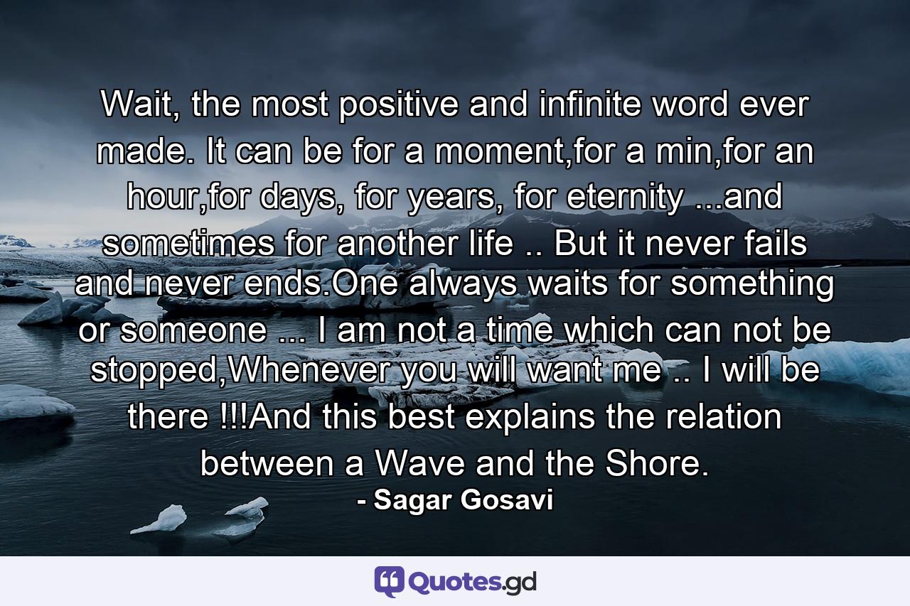 Wait, the most positive and infinite word ever made. It can be for a moment,for a min,for an hour,for days, for years, for eternity ...and sometimes for another life .. But it never fails and never ends.One always waits for something or someone ... I am not a time which can not be stopped,Whenever you will want me .. I will be there !!!And this best explains the relation between a Wave and the Shore. - Quote by Sagar Gosavi