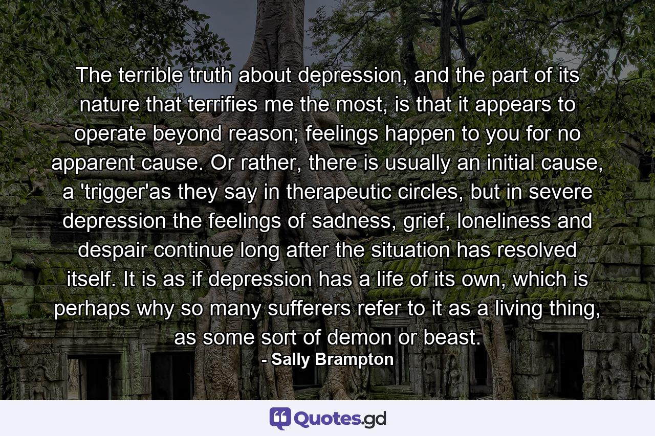 The terrible truth about depression, and the part of its nature that terrifies me the most, is that it appears to operate beyond reason; feelings happen to you for no apparent cause. Or rather, there is usually an initial cause, a 'trigger'as they say in therapeutic circles, but in severe depression the feelings of sadness, grief, loneliness and despair continue long after the situation has resolved itself. It is as if depression has a life of its own, which is perhaps why so many sufferers refer to it as a living thing, as some sort of demon or beast. - Quote by Sally Brampton