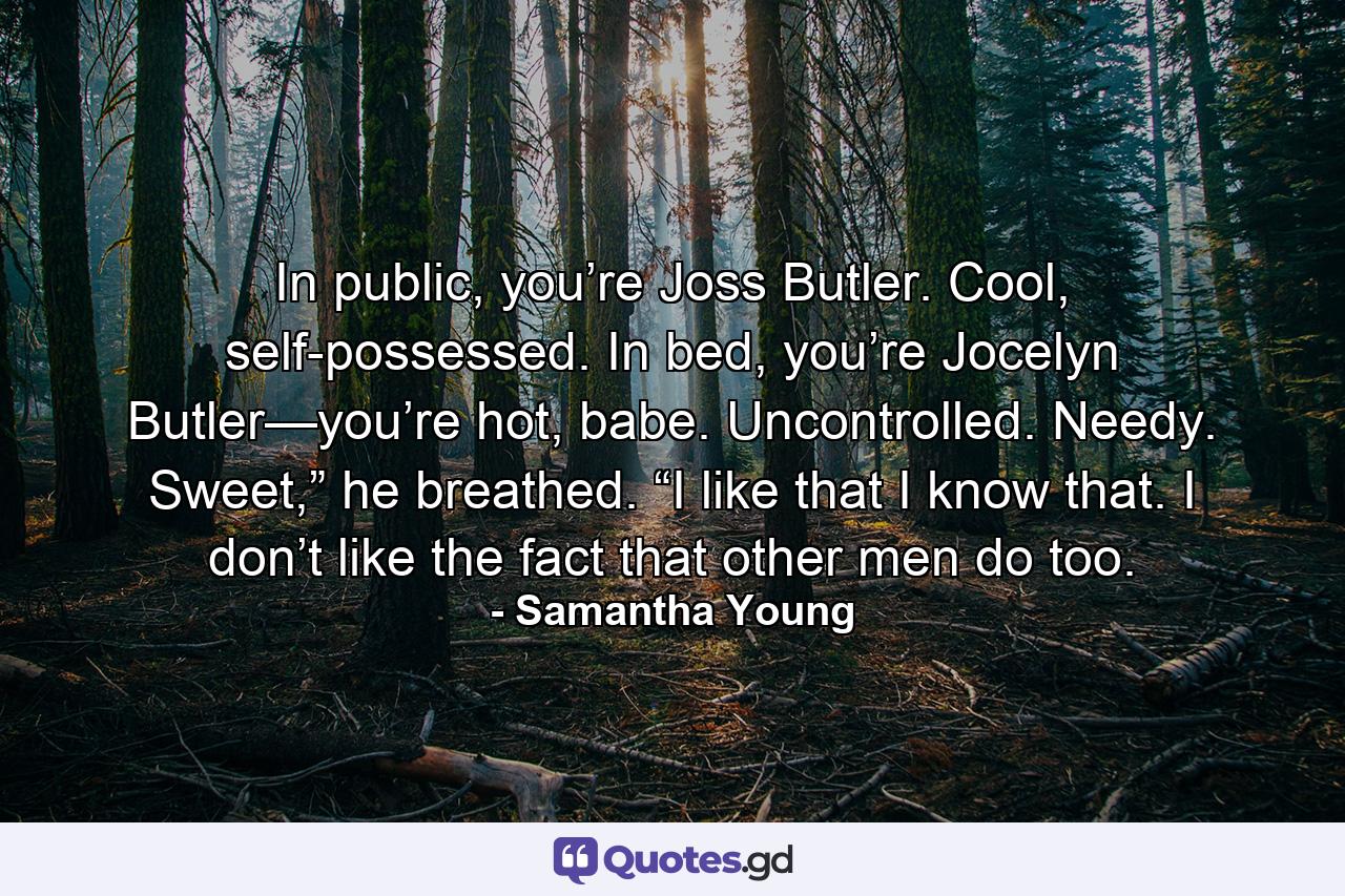 In public, you’re Joss Butler. Cool, self-possessed. In bed, you’re Jocelyn Butler—you’re hot, babe. Uncontrolled. Needy. Sweet,” he breathed. “I like that I know that. I don’t like the fact that other men do too. - Quote by Samantha Young