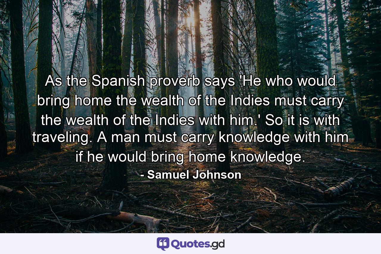 As the Spanish proverb says  'He who would bring home the wealth of the Indies  must carry the wealth of the Indies with him.' So it is with traveling. A man must carry knowledge with him if he would bring home knowledge. - Quote by Samuel Johnson