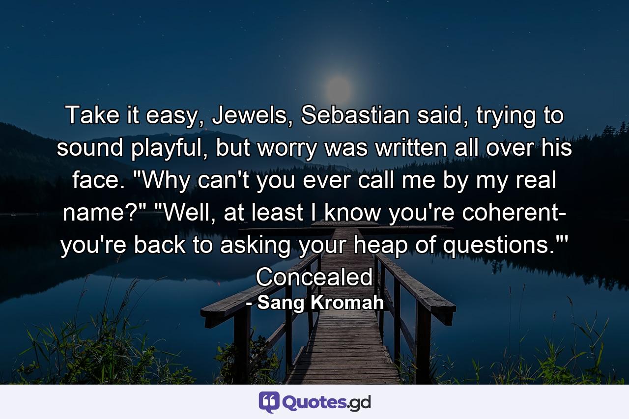 Take it easy, Jewels, Sebastian said, trying to sound playful, but worry was written all over his face.  