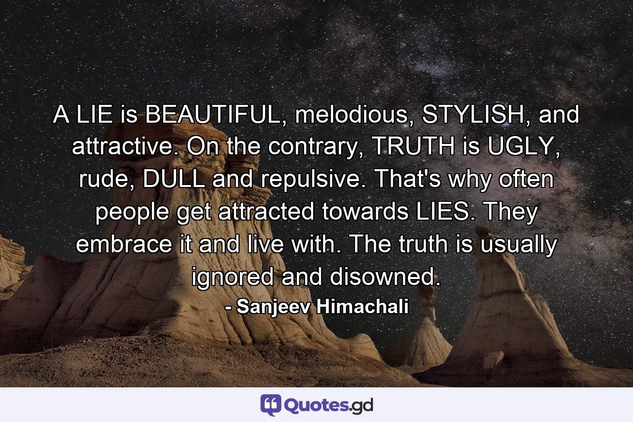 A LIE is BEAUTIFUL, melodious, STYLISH, and attractive. On the contrary, TRUTH is UGLY, rude, DULL and repulsive. That's why often people get attracted towards LIES. They embrace it and live with. The truth is usually ignored and disowned. - Quote by Sanjeev Himachali