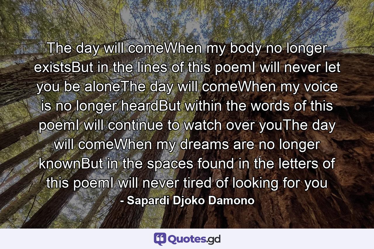 The day will comeWhen my body no longer existsBut in the lines of this poemI will never let you be aloneThe day will comeWhen my voice is no longer heardBut within the words of this poemI will continue to watch over youThe day will comeWhen my dreams are no longer knownBut in the spaces found in the letters of this poemI will never tired of looking for you - Quote by Sapardi Djoko Damono