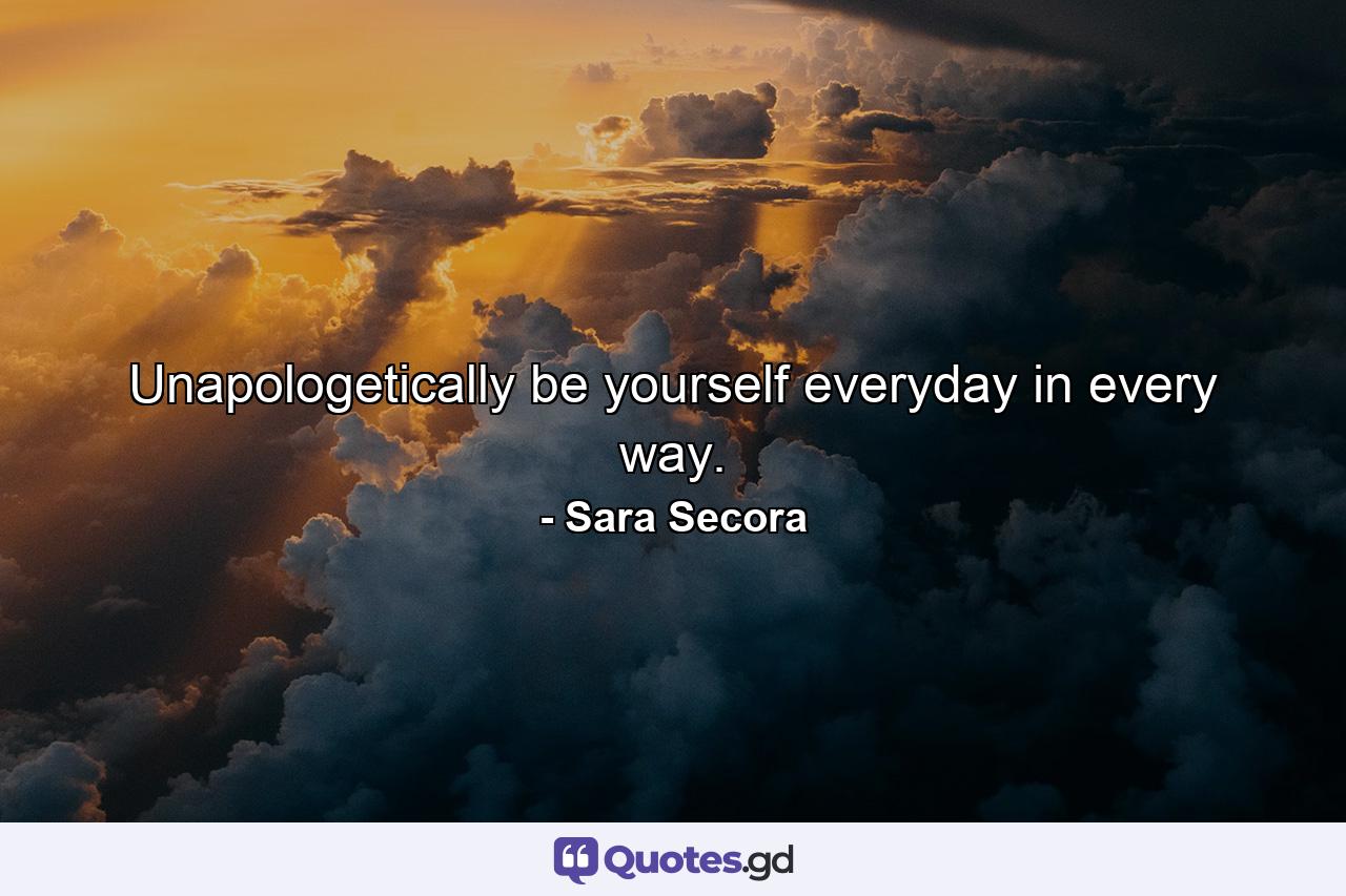 Unapologetically be yourself everyday in every way. - Quote by Sara Secora