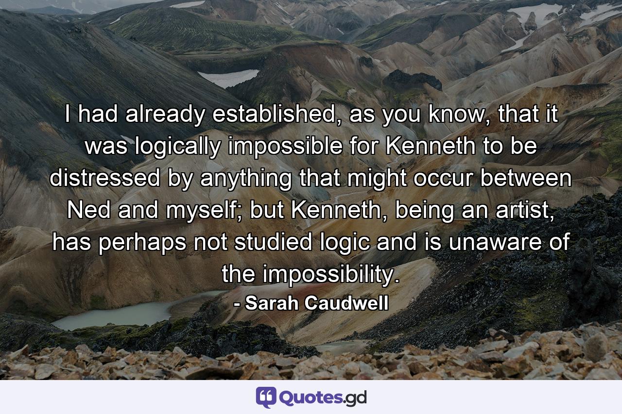 I had already established, as you know, that it was logically impossible for Kenneth to be distressed by anything that might occur between Ned and myself; but Kenneth, being an artist, has perhaps not studied logic and is unaware of the impossibility. - Quote by Sarah Caudwell