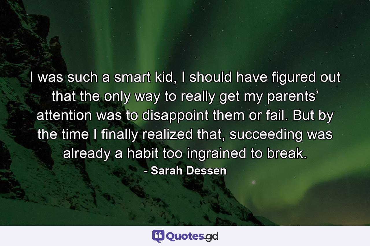 I was such a smart kid, I should have figured out that the only way to really get my parents’ attention was to disappoint them or fail. But by the time I finally realized that, succeeding was already a habit too ingrained to break. - Quote by Sarah Dessen