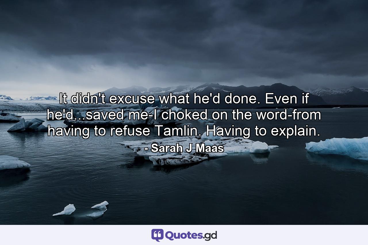 It didn't excuse what he'd done. Even if he'd...saved me-I choked on the word-from having to refuse Tamlin. Having to explain. - Quote by Sarah J Maas