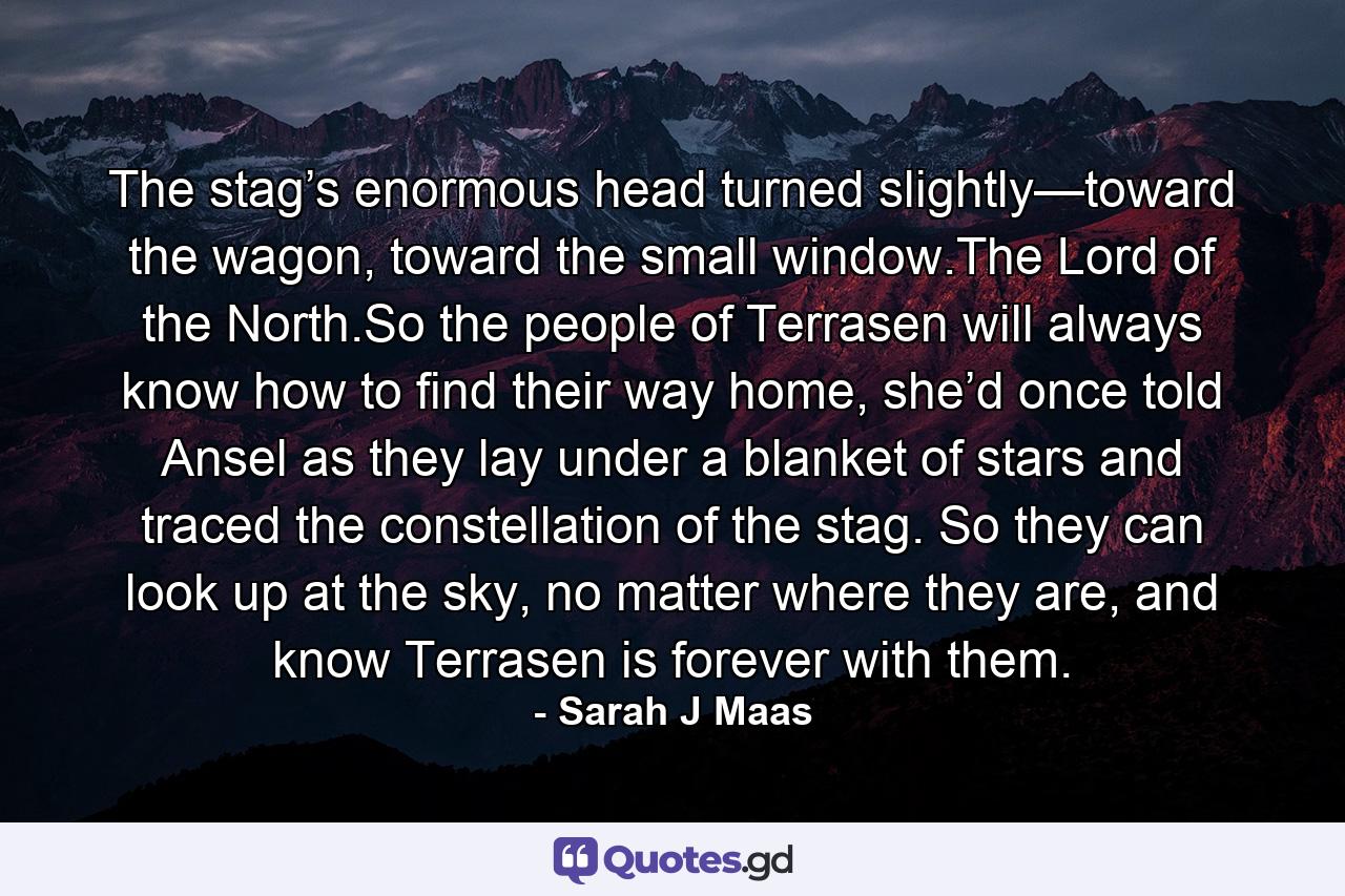 The stag’s enormous head turned slightly—toward the wagon, toward the small window.The Lord of the North.So the people of Terrasen will always know how to find their way home, she’d once told Ansel as they lay under a blanket of stars and traced the constellation of the stag. So they can look up at the sky, no matter where they are, and know Terrasen is forever with them. - Quote by Sarah J Maas