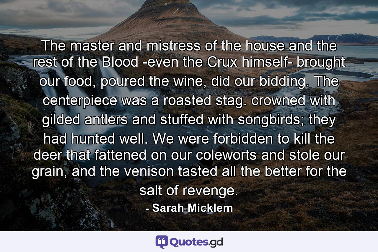 The master and mistress of the house and the rest of the Blood -even the Crux himself- brought our food, poured the wine, did our bidding. The centerpiece was a roasted stag. crowned with gilded antlers and stuffed with songbirds; they had hunted well. We were forbidden to kill the deer that fattened on our coleworts and stole our grain, and the venison tasted all the better for the salt of revenge. - Quote by Sarah Micklem