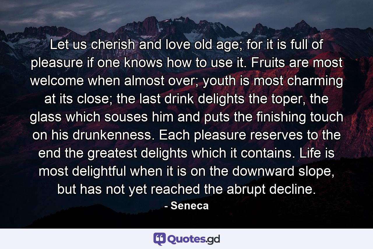 Let us cherish and love old age; for it is full of pleasure if one knows how to use it. Fruits are most welcome when almost over; youth is most charming at its close; the last drink delights the toper, the glass which souses him and puts the finishing touch on his drunkenness. Each pleasure reserves to the end the greatest delights which it contains. Life is most delightful when it is on the downward slope, but has not yet reached the abrupt decline. - Quote by Seneca