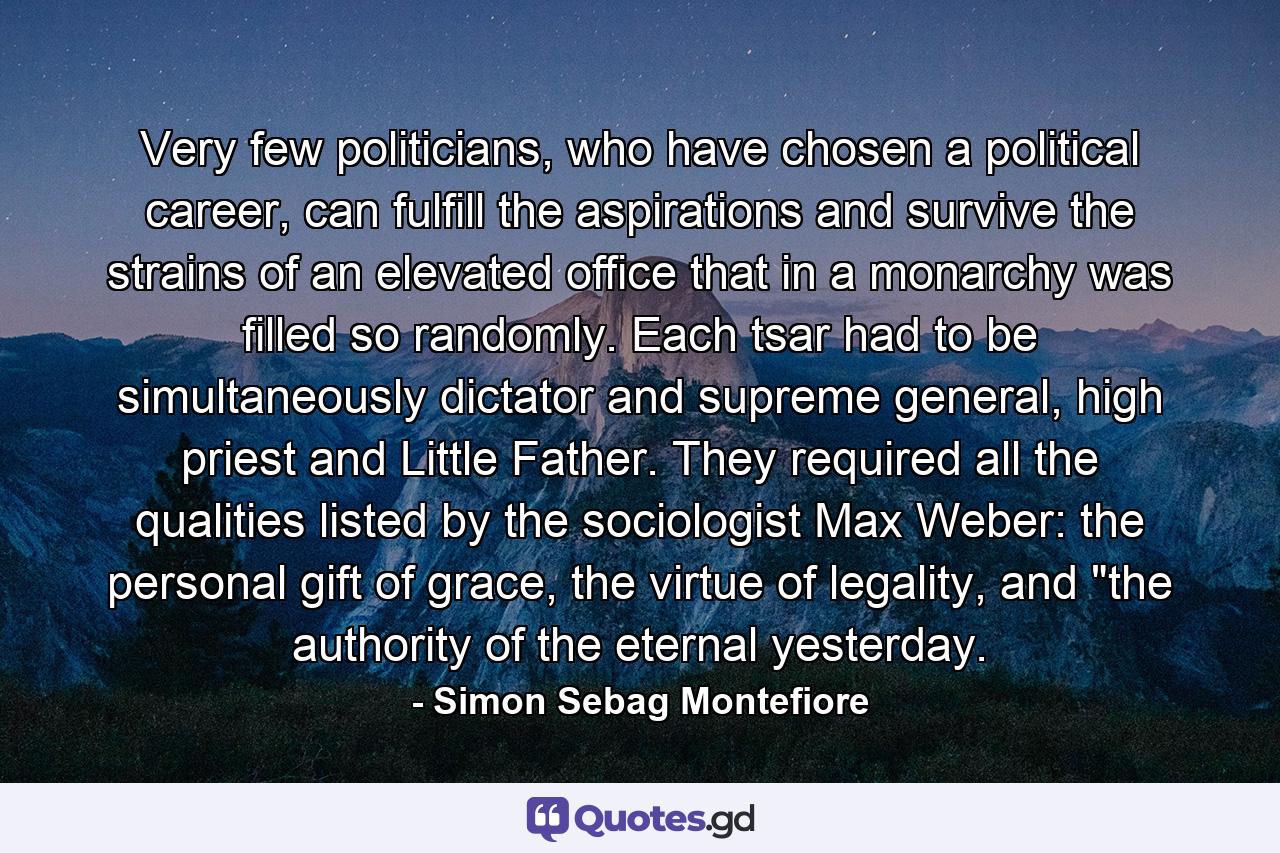 Very few politicians, who have chosen a political career, can fulfill the aspirations and survive the strains of an elevated office that in a monarchy was filled so randomly. Each tsar had to be simultaneously dictator and supreme general, high priest and Little Father. They required all the qualities listed by the sociologist Max Weber: the personal gift of grace, the virtue of legality, and 