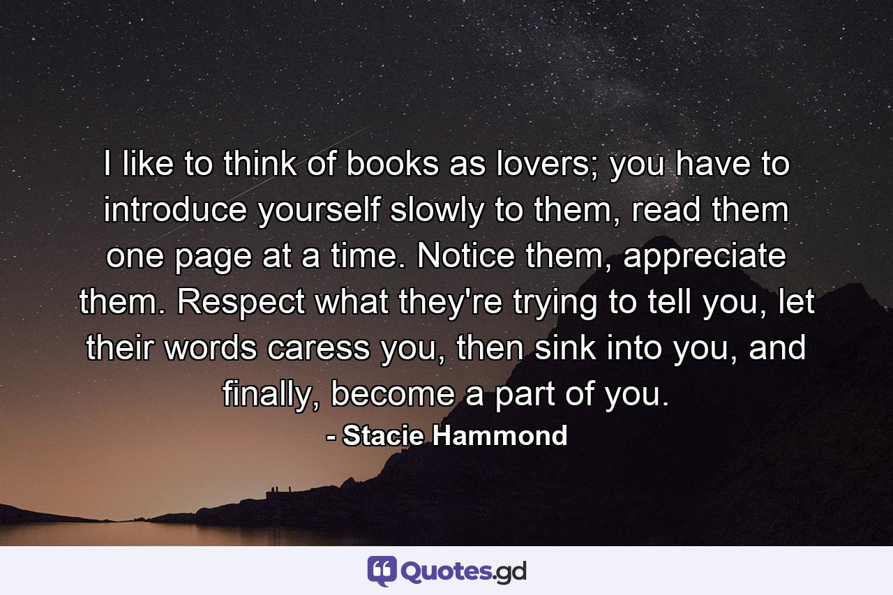 I like to think of books as lovers; you have to introduce yourself slowly to them, read them one page at a time. Notice them, appreciate them. Respect what they're trying to tell you, let their words caress you, then sink into you, and finally, become a part of you. - Quote by Stacie Hammond