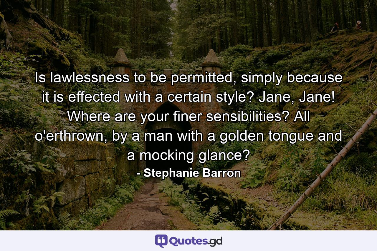 Is lawlessness to be permitted, simply because it is effected with a certain style? Jane, Jane! Where are your finer sensibilities? All o'erthrown, by a man with a golden tongue and a mocking glance? - Quote by Stephanie Barron