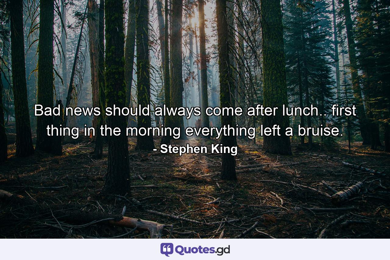 Bad news should always come after lunch.. first thing in the morning everything left a bruise. - Quote by Stephen King