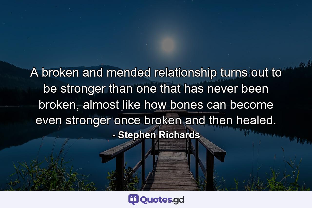 A broken and mended relationship turns out to be stronger than one that has never been broken, almost like how bones can become even stronger once broken and then healed. - Quote by Stephen Richards