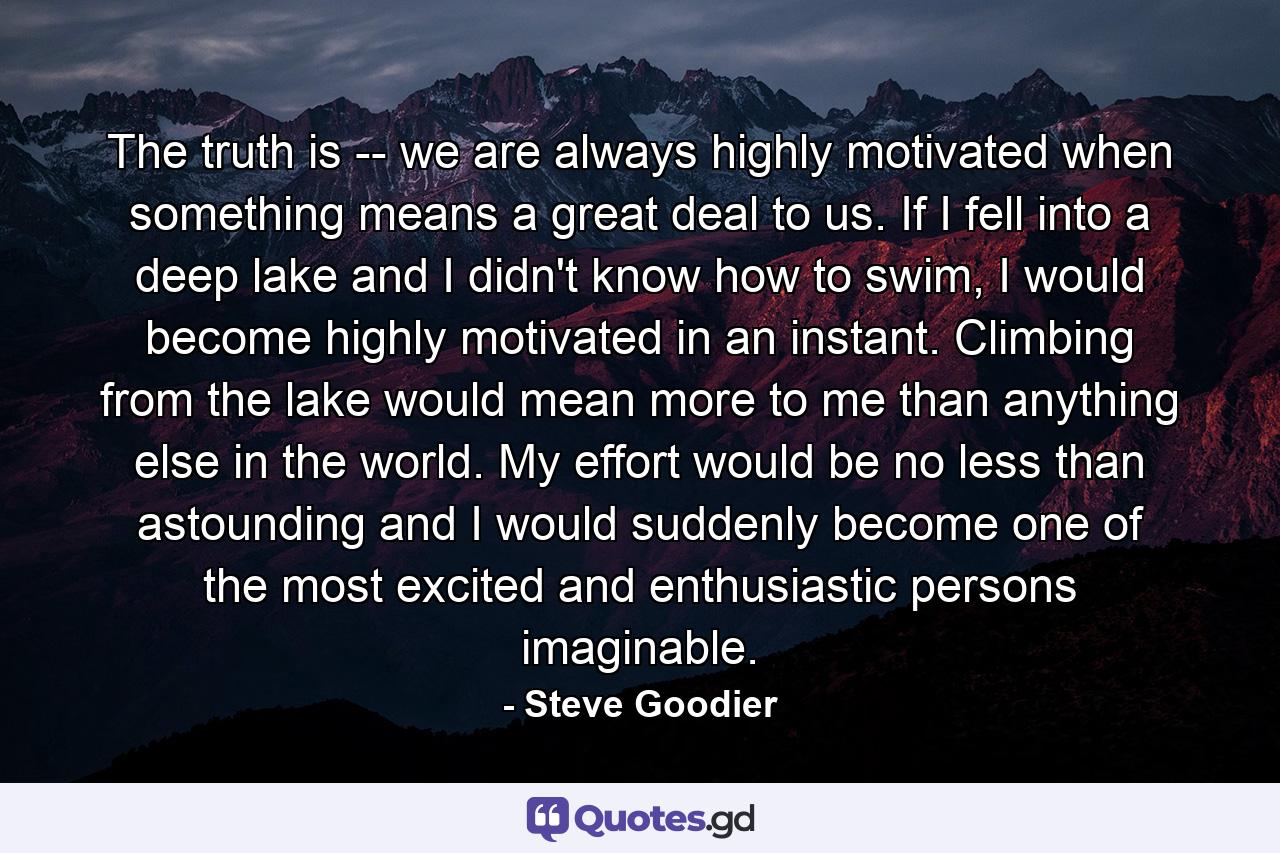 The truth is -- we are always highly motivated when something means a great deal to us. If I fell into a deep lake and I didn't know how to swim, I would become highly motivated in an instant. Climbing from the lake would mean more to me than anything else in the world. My effort would be no less than astounding and I would suddenly become one of the most excited and enthusiastic persons imaginable. - Quote by Steve Goodier