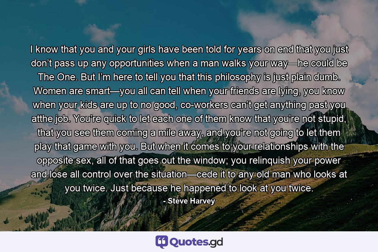 I know that you and your girls have been told for years on end that you just don’t pass up any opportunities when a man walks your way—he could be The One. But I’m here to tell you that this philosophy is just plain dumb. Women are smart—you all can tell when your friends are lying, you know when your kids are up to no good, co-workers can’t get anything past you atthe job. You’re quick to let each one of them know that you’re not stupid, that you see them coming a mile away, and you’re not going to let them play that game with you. But when it comes to your relationships with the opposite sex, all of that goes out the window; you relinquish your power and lose all control over the situation—cede it to any old man who looks at you twice. Just because he happened to look at you twice. - Quote by Steve Harvey