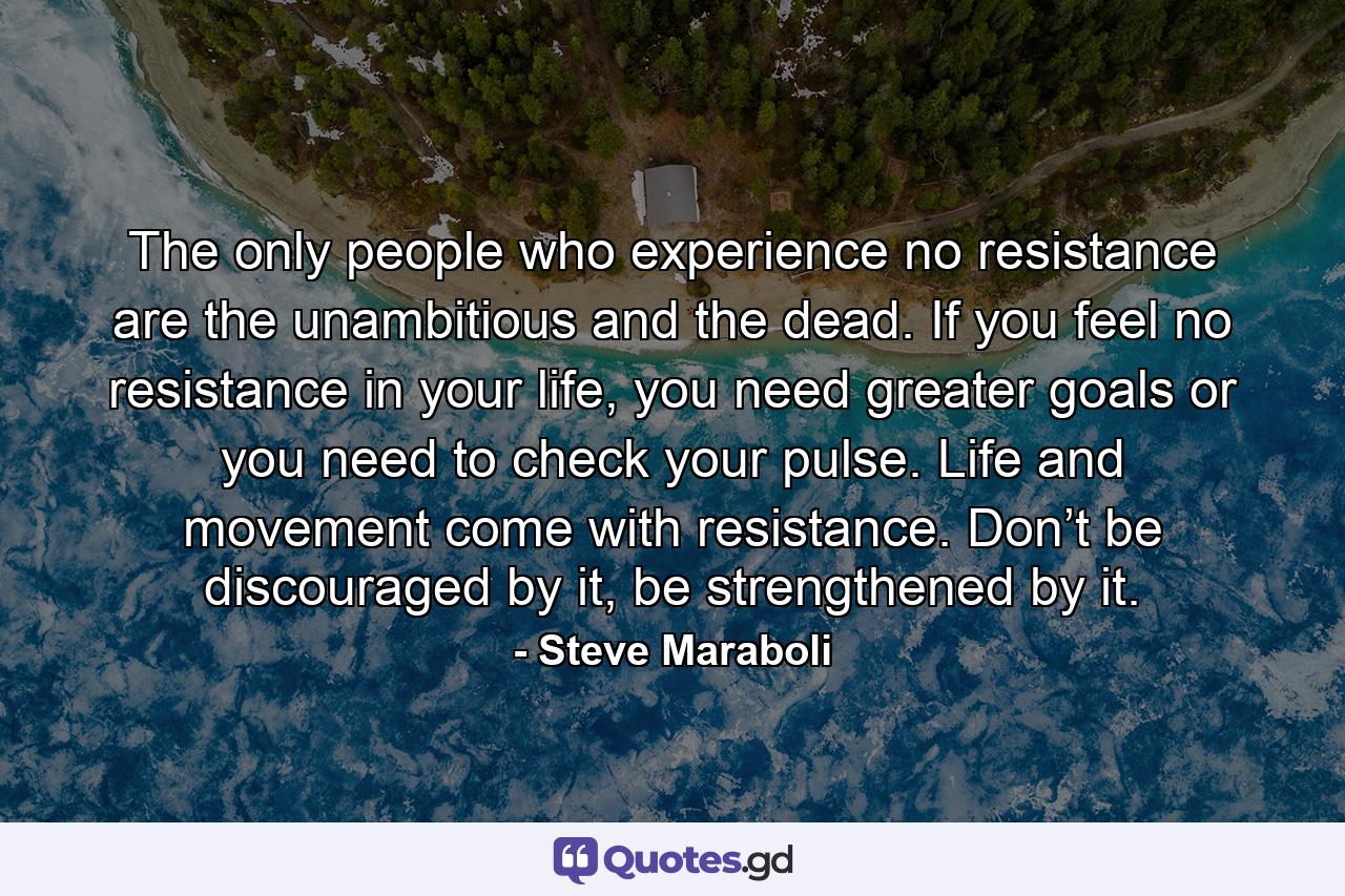 The only people who experience no resistance are the unambitious and the dead. If you feel no resistance in your life, you need greater goals or you need to check your pulse. Life and movement come with resistance. Don’t be discouraged by it, be strengthened by it. - Quote by Steve Maraboli