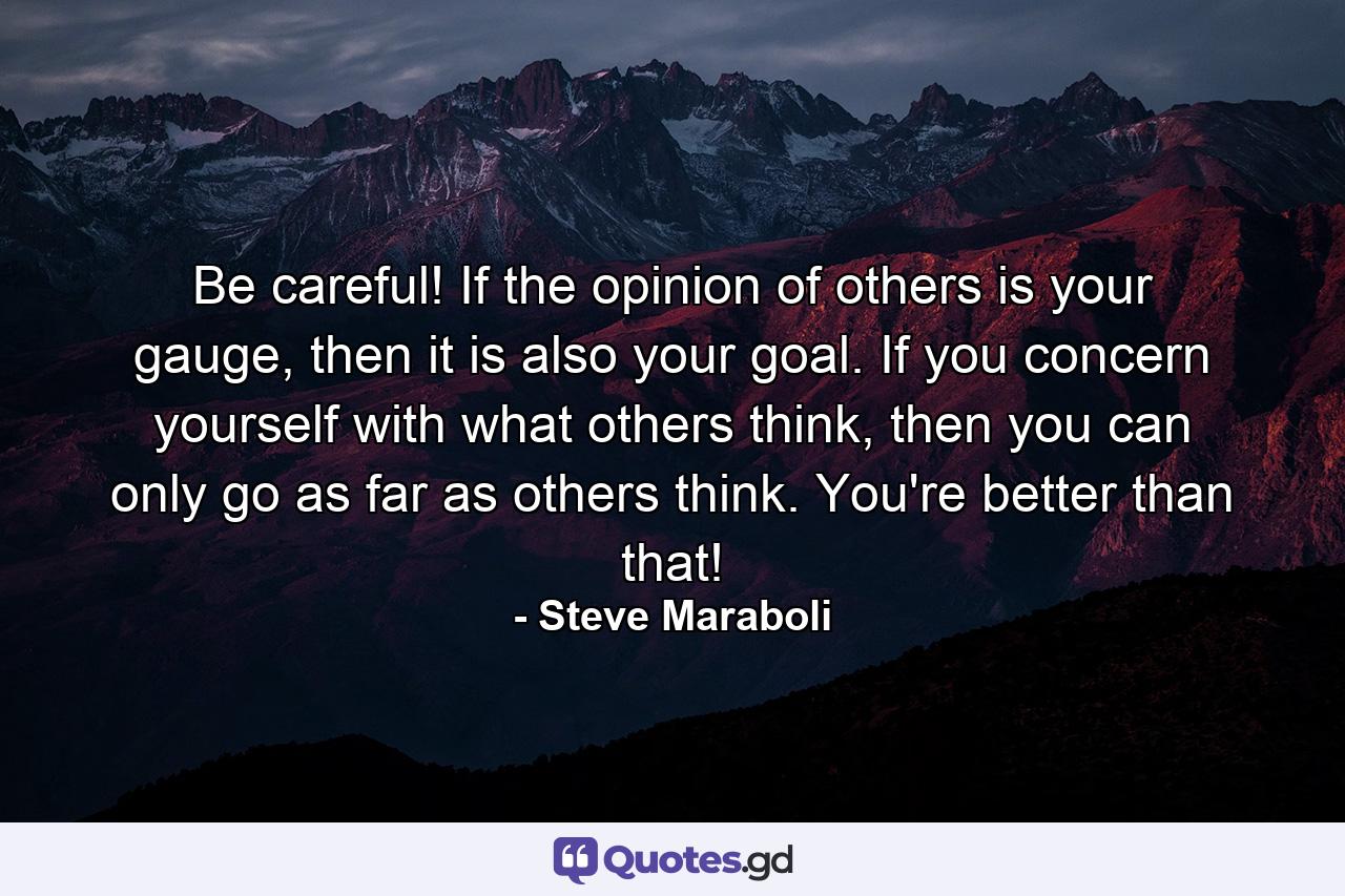 Be careful! If the opinion of others is your gauge, then it is also your goal. If you concern yourself with what others think, then you can only go as far as others think. You're better than that! - Quote by Steve Maraboli