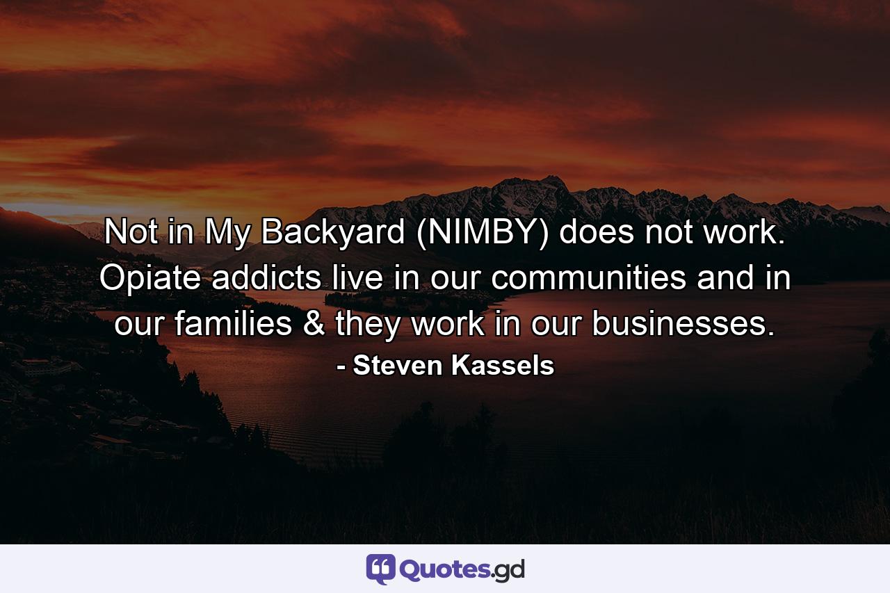 Not in My Backyard (NIMBY) does not work. Opiate addicts live in our communities and in our families & they work in our businesses. - Quote by Steven Kassels