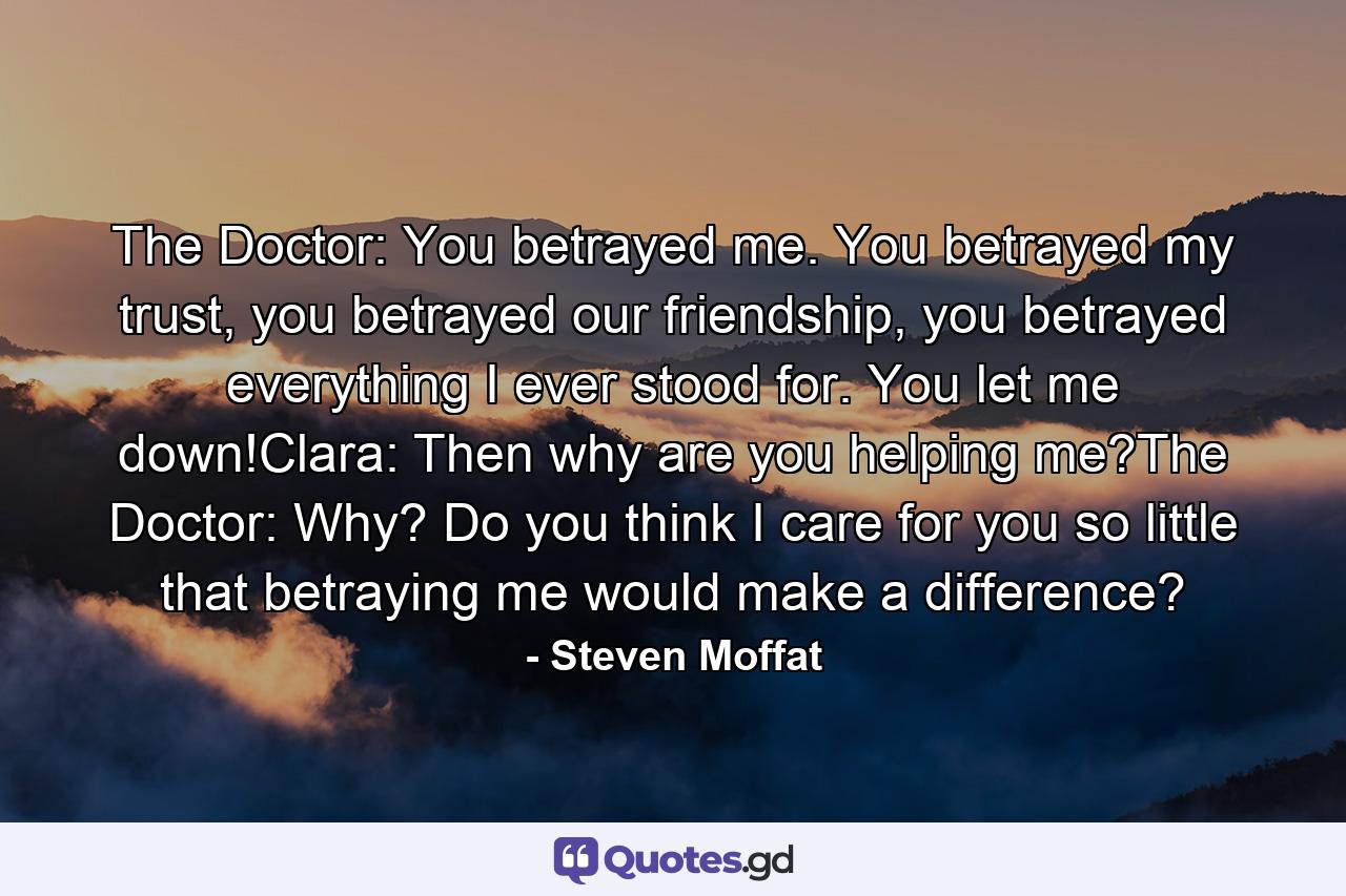 The Doctor: You betrayed me. You betrayed my trust, you betrayed our friendship, you betrayed everything I ever stood for. You let me down!Clara: Then why are you helping me?The Doctor: Why? Do you think I care for you so little that betraying me would make a difference? - Quote by Steven Moffat