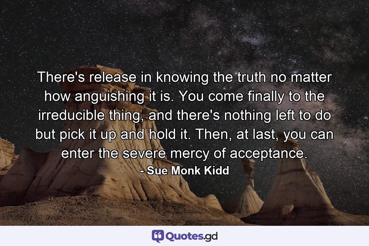 There's release in knowing the truth no matter how anguishing it is. You come finally to the irreducible thing, and there's nothing left to do but pick it up and hold it. Then, at last, you can enter the severe mercy of acceptance. - Quote by Sue Monk Kidd