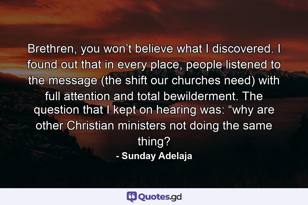 Brethren, you won’t believe what I discovered. I found out that in every place, people listened to the message (the shift our churches need) with full attention and total bewilderment. The question that I kept on hearing was: “why are other Christian ministers not doing the same thing? - Quote by Sunday Adelaja