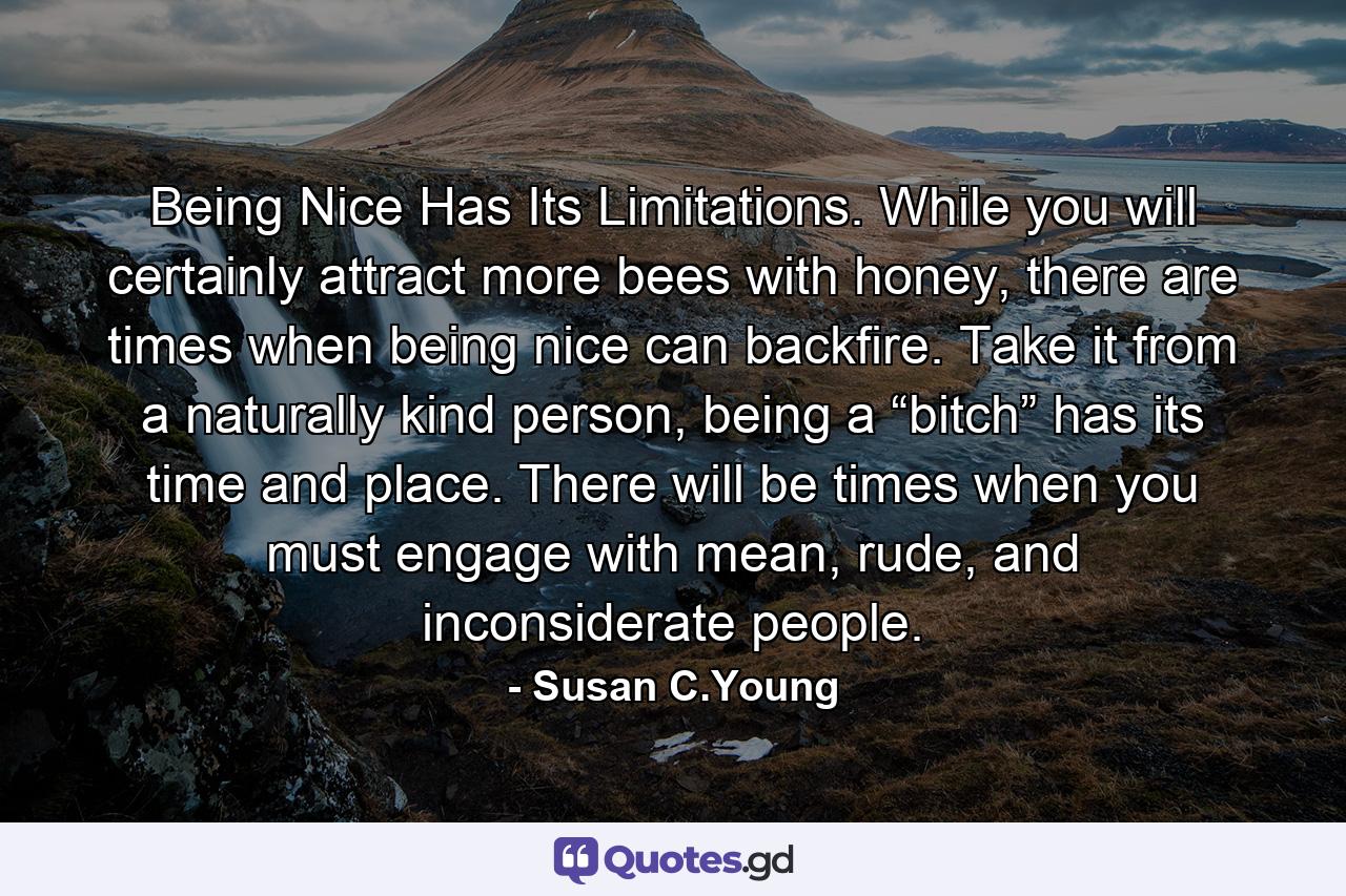 Being Nice Has Its Limitations. While you will certainly attract more bees with honey, there are times when being nice can backfire. Take it from a naturally kind person, being a “bitch” has its time and place. There will be times when you must engage with mean, rude, and inconsiderate people. - Quote by Susan C.Young