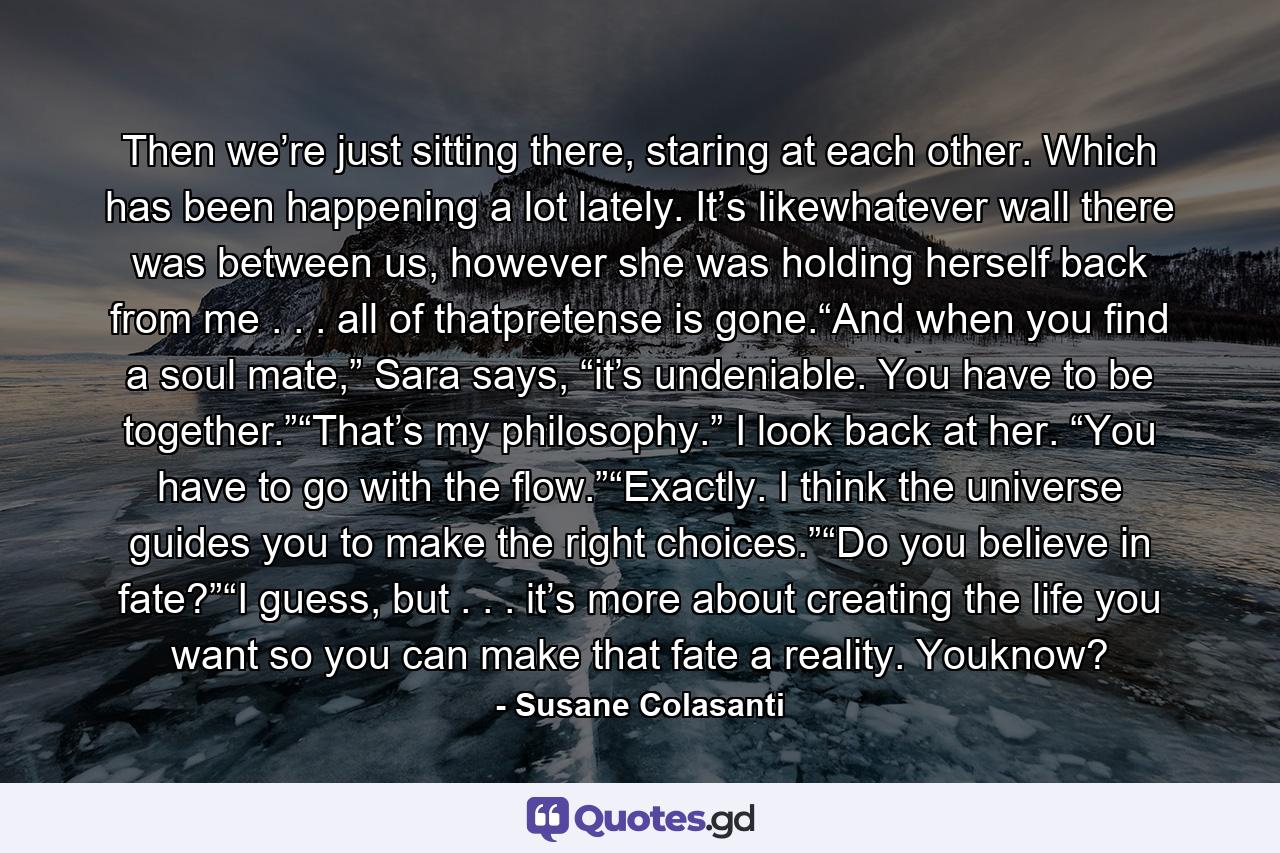 Then we’re just sitting there, staring at each other. Which has been happening a lot lately. It’s likewhatever wall there was between us, however she was holding herself back from me . . . all of thatpretense is gone.“And when you find a soul mate,” Sara says, “it’s undeniable. You have to be together.”“That’s my philosophy.” I look back at her. “You have to go with the flow.”“Exactly. I think the universe guides you to make the right choices.”“Do you believe in fate?”“I guess, but . . . it’s more about creating the life you want so you can make that fate a reality. Youknow? - Quote by Susane Colasanti