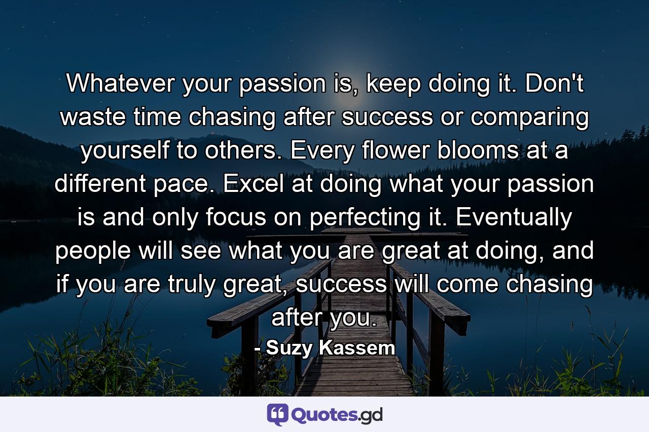 Whatever your passion is, keep doing it. Don't waste time chasing after success or comparing yourself to others. Every flower blooms at a different pace. Excel at doing what your passion is and only focus on perfecting it. Eventually people will see what you are great at doing, and if you are truly great, success will come chasing after you. - Quote by Suzy Kassem