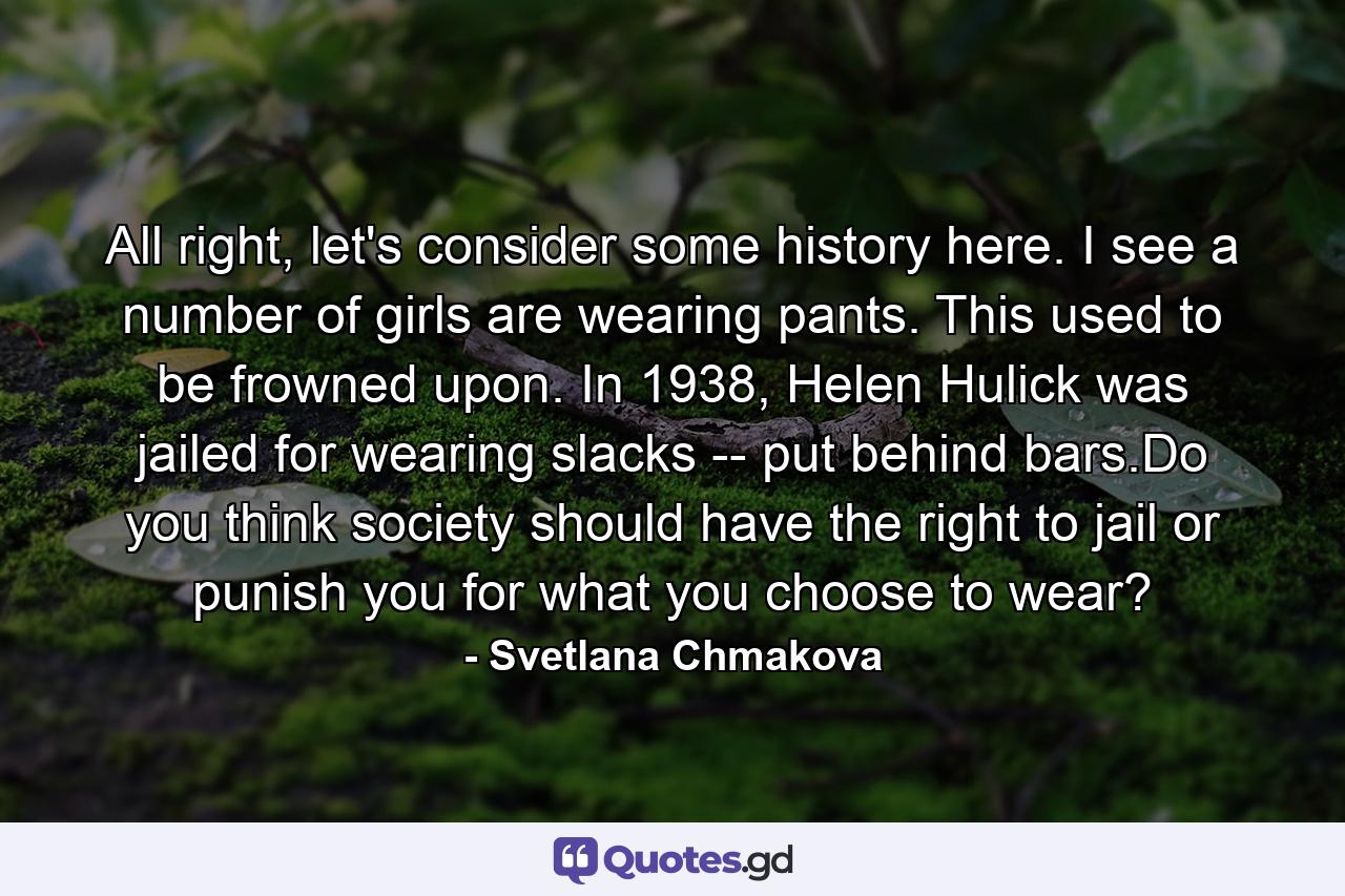 All right, let's consider some history here. I see a number of girls are wearing pants. This used to be frowned upon. In 1938, Helen Hulick was jailed for wearing slacks -- put behind bars.Do you think society should have the right to jail or punish you for what you choose to wear? - Quote by Svetlana Chmakova