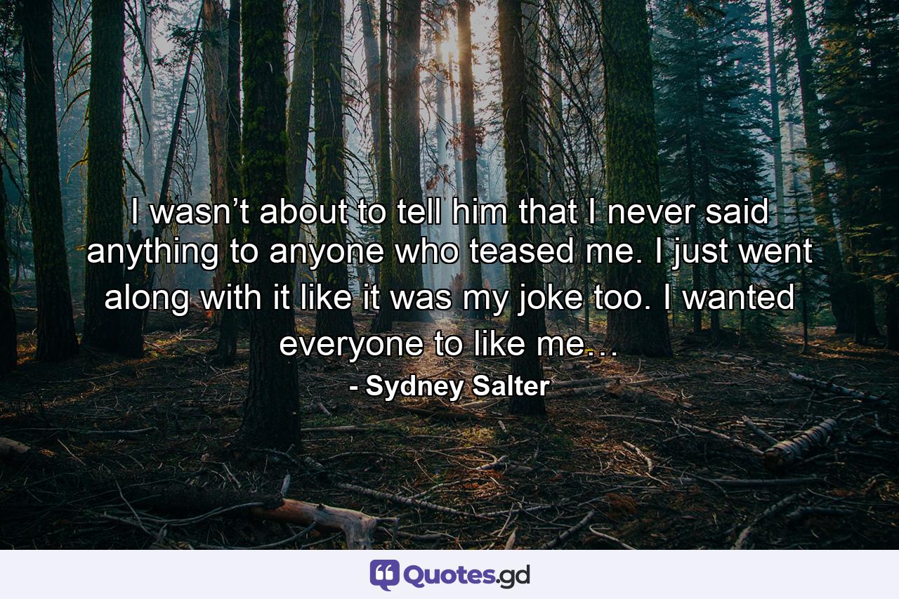 I wasn’t about to tell him that I never said anything to anyone who teased me. I just went along with it like it was my joke too. I wanted everyone to like me… - Quote by Sydney Salter