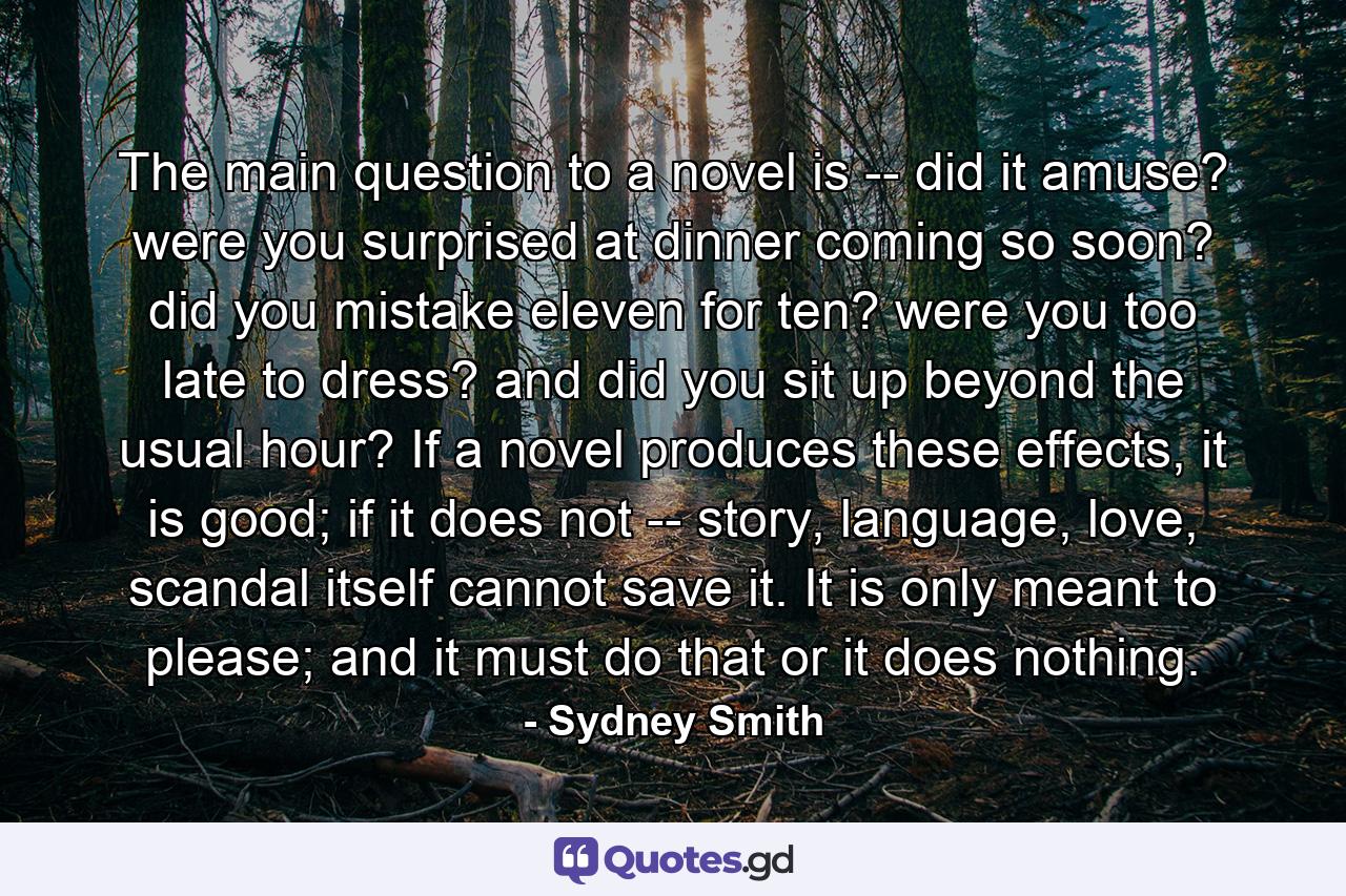 The main question to a novel is -- did it amuse? were you surprised at dinner coming so soon? did you mistake eleven for ten? were you too late to dress? and did you sit up beyond the usual hour? If a novel produces these effects, it is good; if it does not -- story, language, love, scandal itself cannot save it. It is only meant to please; and it must do that or it does nothing. - Quote by Sydney Smith