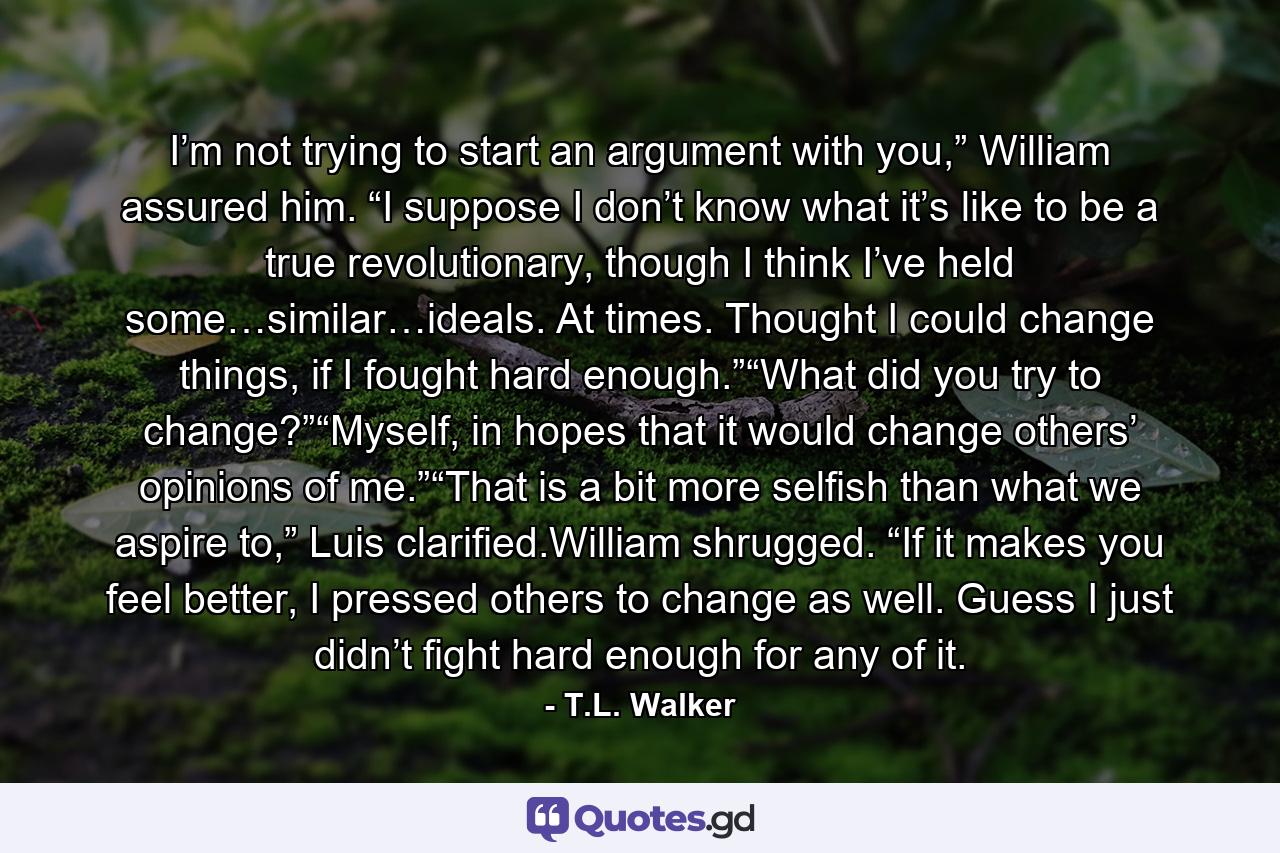 I’m not trying to start an argument with you,” William assured him. “I suppose I don’t know what it’s like to be a true revolutionary, though I think I’ve held some…similar…ideals. At times. Thought I could change things, if I fought hard enough.”“What did you try to change?”“Myself, in hopes that it would change others’ opinions of me.”“That is a bit more selfish than what we aspire to,” Luis clarified.William shrugged. “If it makes you feel better, I pressed others to change as well. Guess I just didn’t fight hard enough for any of it. - Quote by T.L. Walker