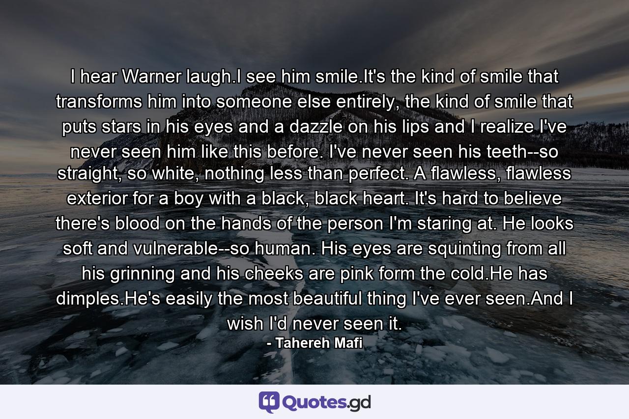 I hear Warner laugh.I see him smile.It's the kind of smile that transforms him into someone else entirely, the kind of smile that puts stars in his eyes and a dazzle on his lips and I realize I've never seen him like this before. I've never seen his teeth--so straight, so white, nothing less than perfect. A flawless, flawless exterior for a boy with a black, black heart. It's hard to believe there's blood on the hands of the person I'm staring at. He looks soft and vulnerable--so human. His eyes are squinting from all his grinning and his cheeks are pink form the cold.He has dimples.He's easily the most beautiful thing I've ever seen.And I wish I'd never seen it. - Quote by Tahereh Mafi