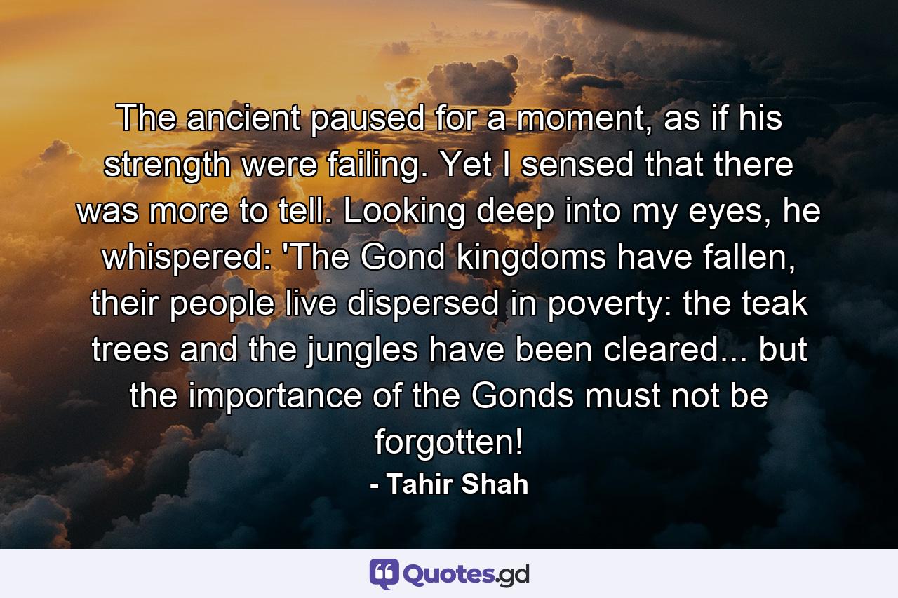 The ancient paused for a moment, as if his strength were failing. Yet I sensed that there was more to tell. Looking deep into my eyes, he whispered: 'The Gond kingdoms have fallen, their people live dispersed in poverty: the teak trees and the jungles have been cleared... but the importance of the Gonds must not be forgotten! - Quote by Tahir Shah