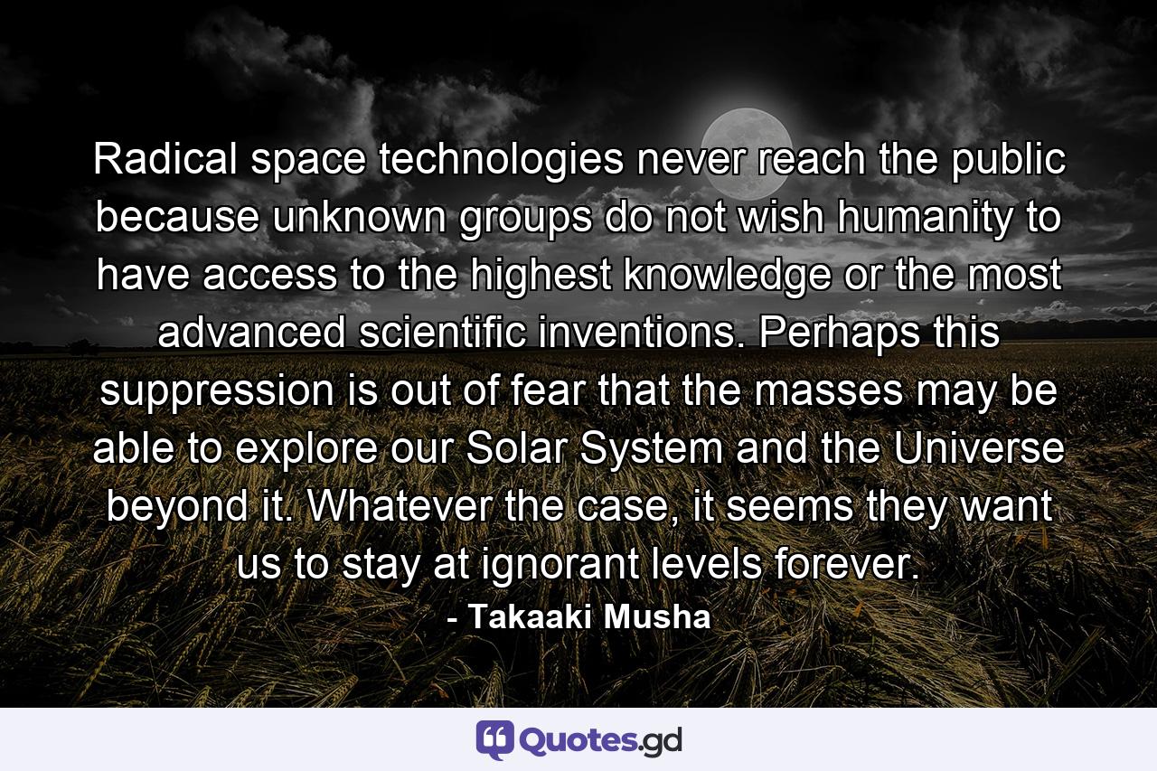 Radical space technologies never reach the public because unknown groups do not wish humanity to have access to the highest knowledge or the most advanced scientific inventions. Perhaps this suppression is out of fear that the masses may be able to explore our Solar System and the Universe beyond it. Whatever the case, it seems they want us to stay at ignorant levels forever. - Quote by Takaaki Musha