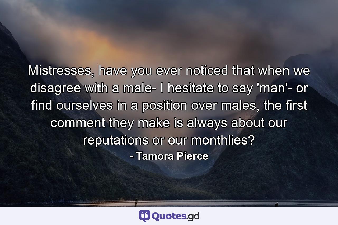 Mistresses, have you ever noticed that when we disagree with a male- I hesitate to say 'man'- or find ourselves in a position over males, the first comment they make is always about our reputations or our monthlies? - Quote by Tamora Pierce