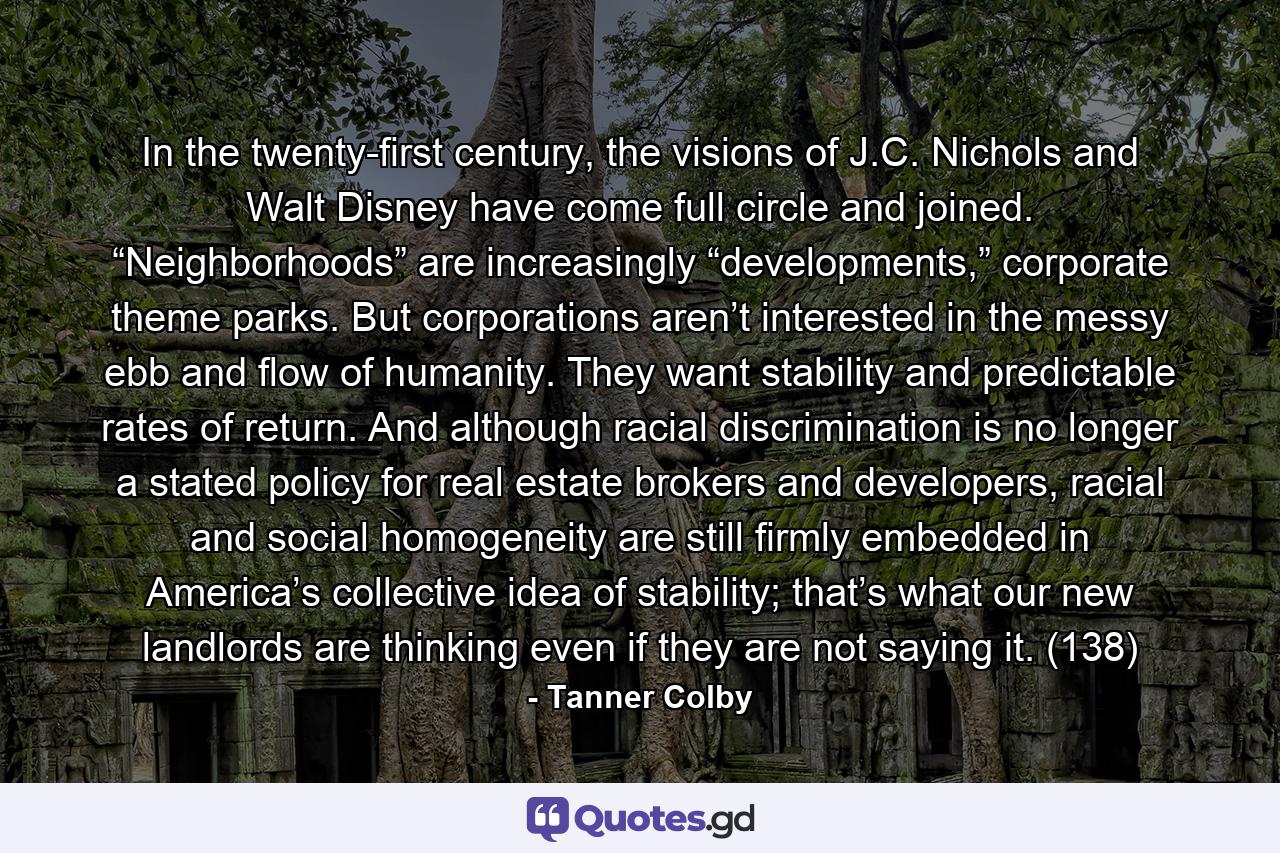 In the twenty-first century, the visions of J.C. Nichols and Walt Disney have come full circle and joined. “Neighborhoods” are increasingly “developments,” corporate theme parks. But corporations aren’t interested in the messy ebb and flow of humanity. They want stability and predictable rates of return. And although racial discrimination is no longer a stated policy for real estate brokers and developers, racial and social homogeneity are still firmly embedded in America’s collective idea of stability; that’s what our new landlords are thinking even if they are not saying it. (138) - Quote by Tanner Colby