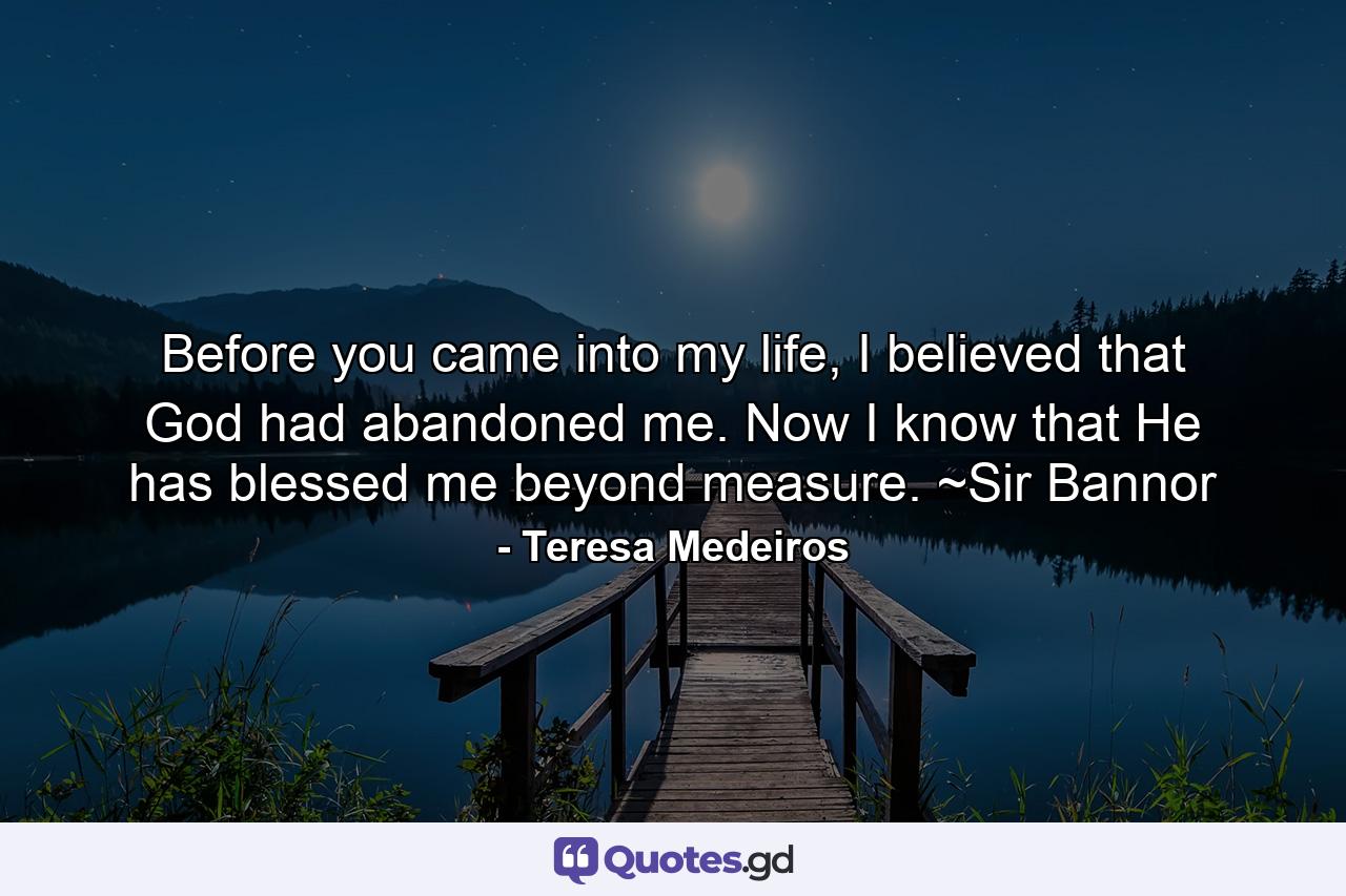 Before you came into my life, I believed that God had abandoned me. Now I know that He has blessed me beyond measure. ~Sir Bannor - Quote by Teresa Medeiros