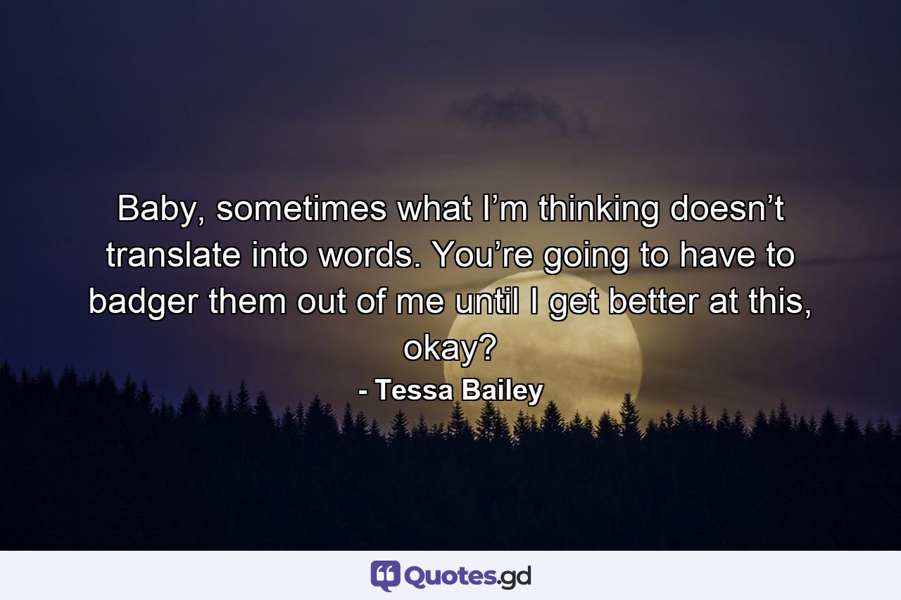 Baby, sometimes what I’m thinking doesn’t translate into words. You’re going to have to badger them out of me until I get better at this, okay? - Quote by Tessa Bailey