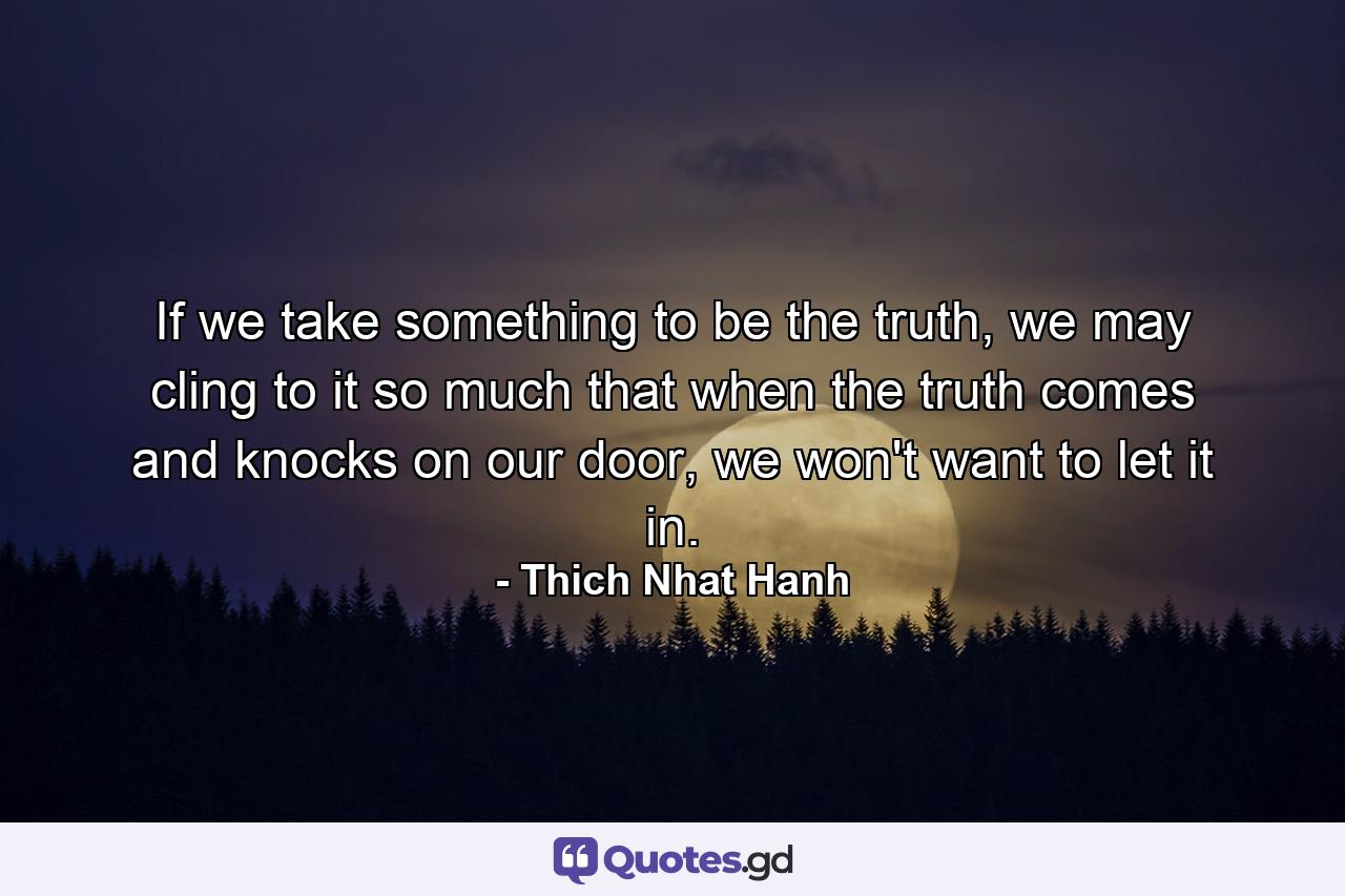 If we take something to be the truth, we may cling to it so much that when the truth comes and knocks on our door, we won't want to let it in. - Quote by Thich Nhat Hanh