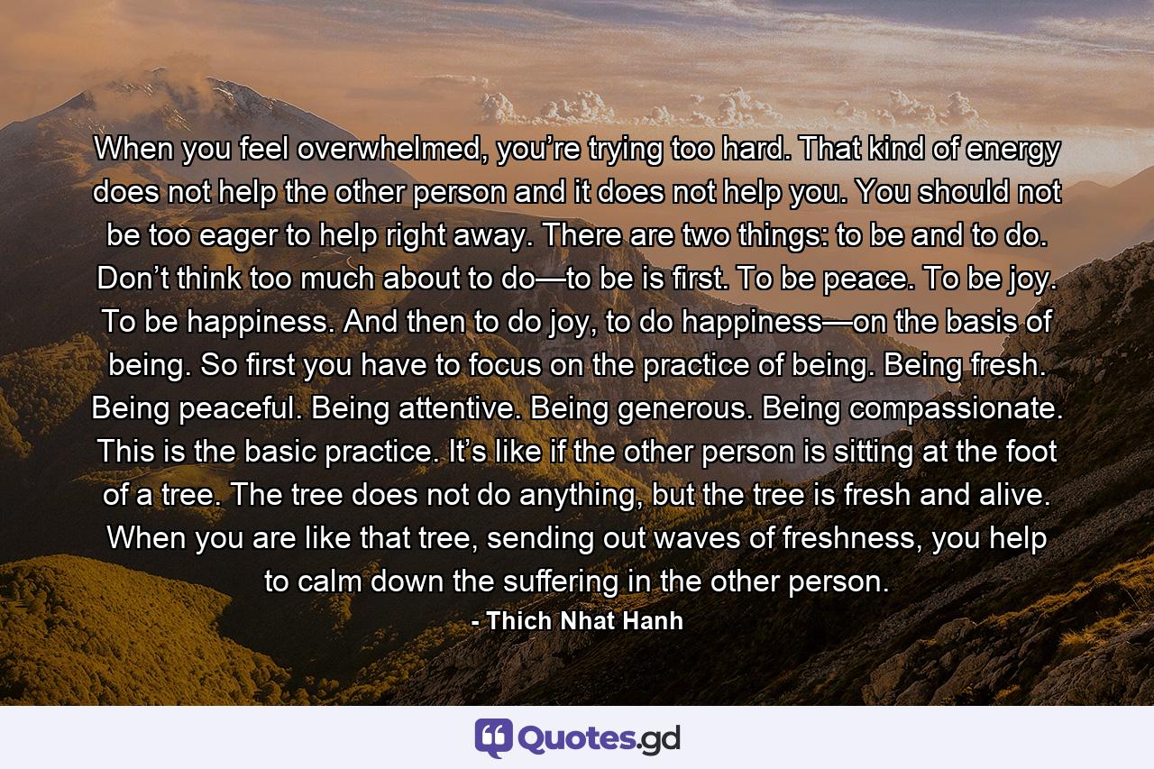 When you feel overwhelmed, you’re trying too hard. That kind of energy does not help the other person and it does not help you. You should not be too eager to help right away. There are two things: to be and to do. Don’t think too much about to do—to be is first. To be peace. To be joy. To be happiness. And then to do joy, to do happiness—on the basis of being. So first you have to focus on the practice of being. Being fresh. Being peaceful. Being attentive. Being generous. Being compassionate. This is the basic practice. It’s like if the other person is sitting at the foot of a tree. The tree does not do anything, but the tree is fresh and alive. When you are like that tree, sending out waves of freshness, you help to calm down the suffering in the other person. - Quote by Thich Nhat Hanh