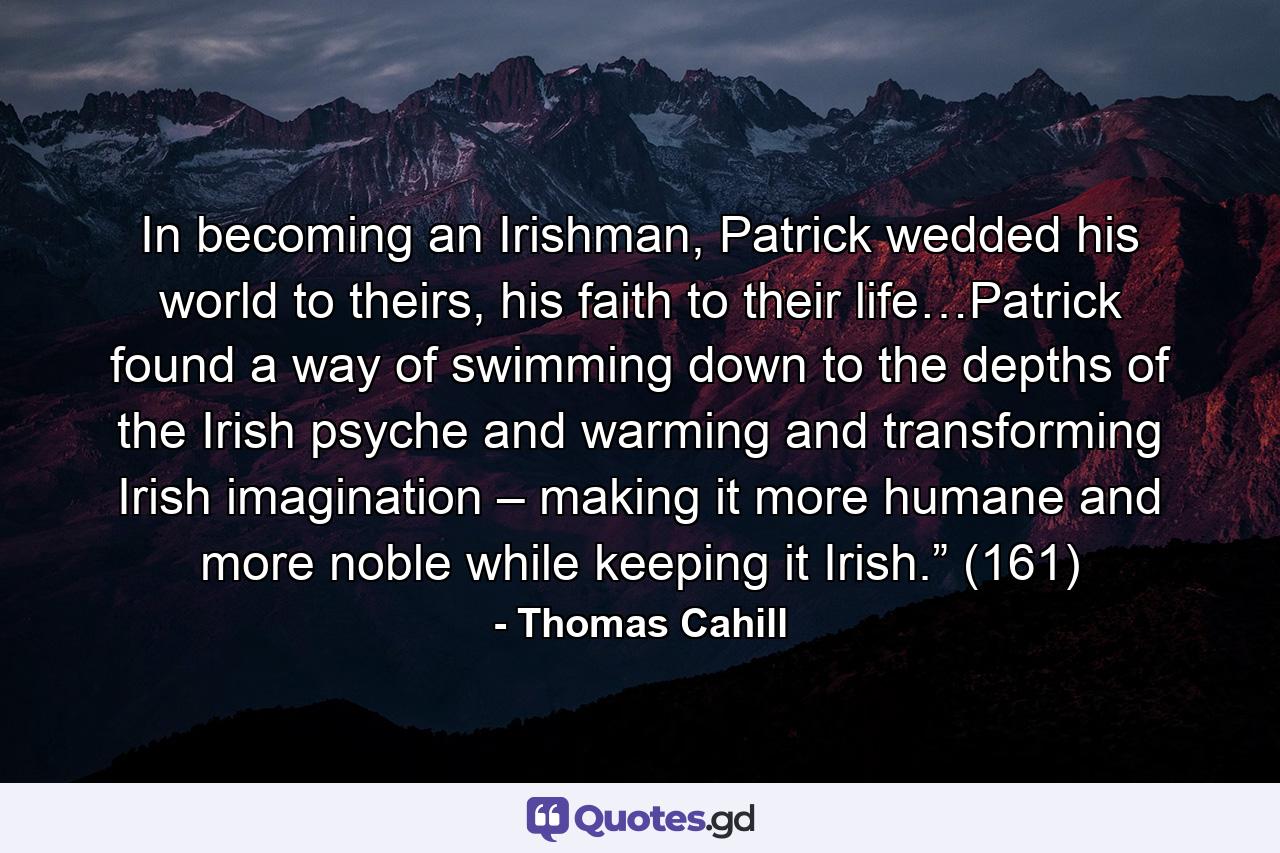 In becoming an Irishman, Patrick wedded his world to theirs, his faith to their life…Patrick found a way of swimming down to the depths of the Irish psyche and warming and transforming Irish imagination – making it more humane and more noble while keeping it Irish.” (161) - Quote by Thomas Cahill