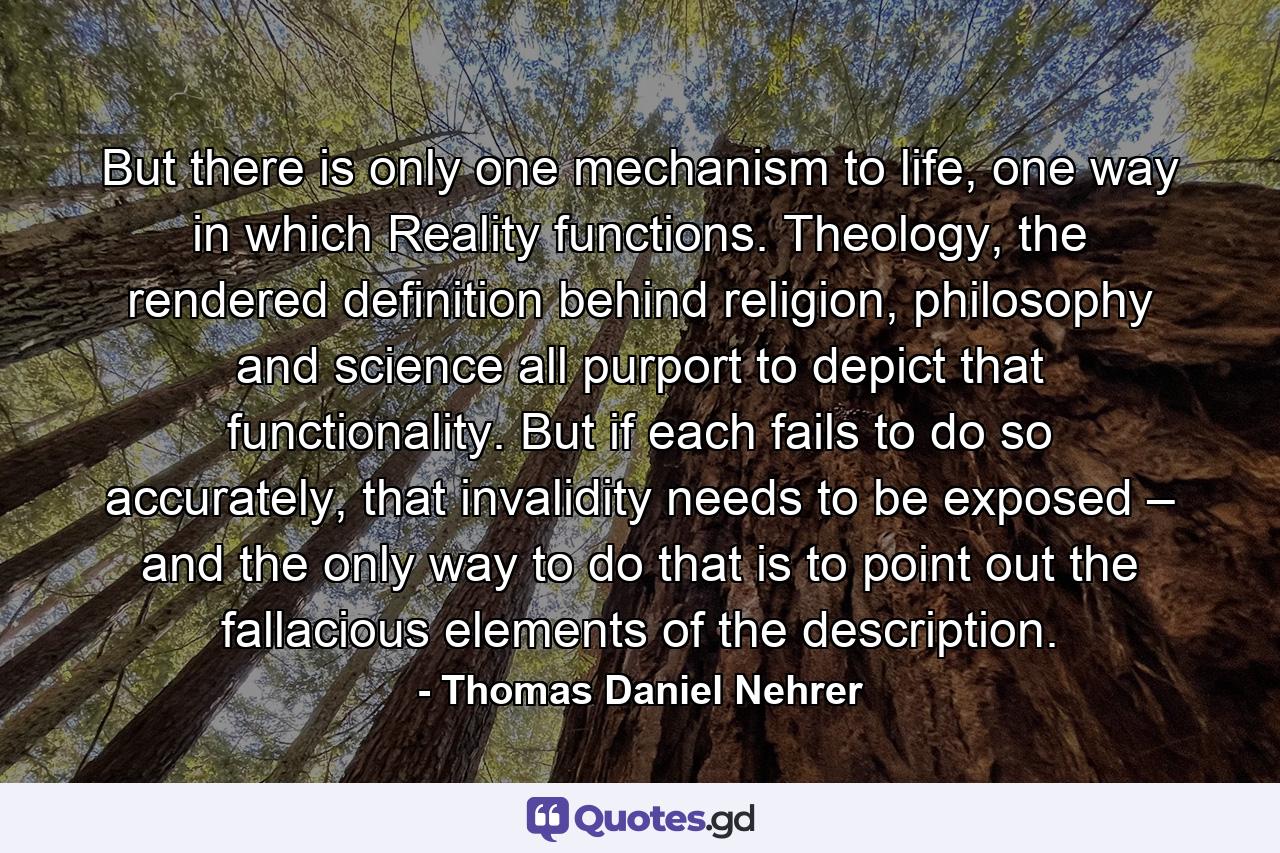 But there is only one mechanism to life, one way in which Reality functions. Theology, the rendered definition behind religion, philosophy and science all purport to depict that functionality. But if each fails to do so accurately, that invalidity needs to be exposed – and the only way to do that is to point out the fallacious elements of the description. - Quote by Thomas Daniel Nehrer