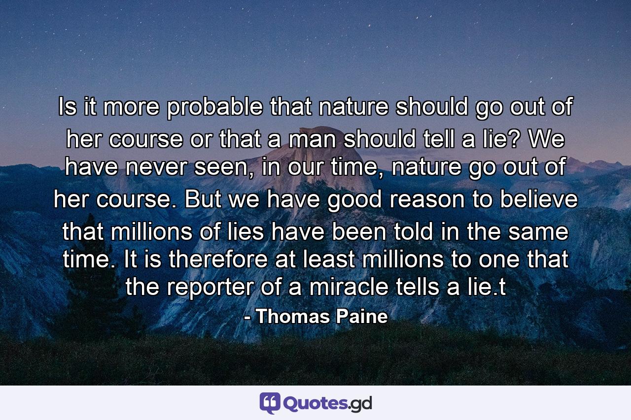 Is it more probable that nature should go out of her course or that a man should tell a lie? We have never seen, in our time, nature go out of her course. But we have good reason to believe that millions of lies have been told in the same time. It is therefore at least millions to one that the reporter of a miracle tells a lie.t - Quote by Thomas Paine