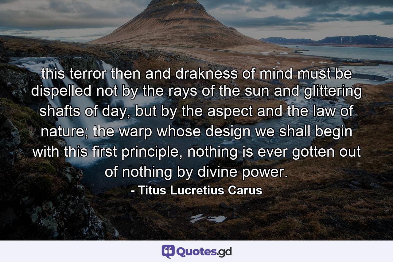 this terror then and drakness of mind must be dispelled not by the rays of the sun and glittering shafts of day, but by the aspect and the law of nature; the warp whose design we shall begin with this first principle, nothing is ever gotten out of nothing by divine power. - Quote by Titus Lucretius Carus