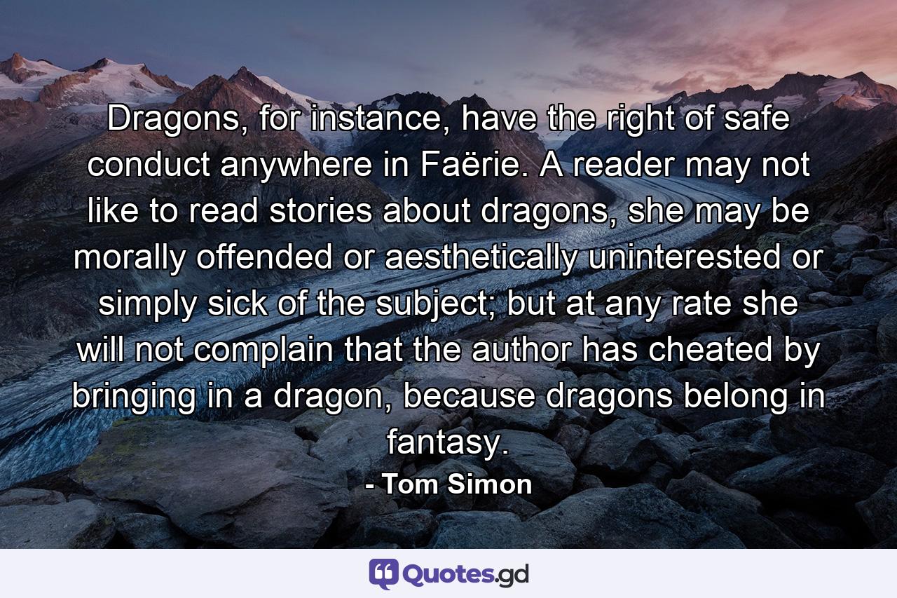 Dragons, for instance, have the right of safe conduct anywhere in Faërie. A reader may not like to read stories about dragons, she may be morally offended or aesthetically uninterested or simply sick of the subject; but at any rate she will not complain that the author has cheated by bringing in a dragon, because dragons belong in fantasy. - Quote by Tom Simon